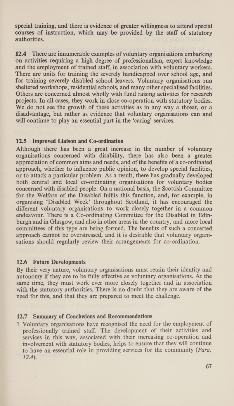 special training, and there is evidence of greater willingness to attend special courses of instruction, which may be provided by the staff of statutory authorities. 12.4 There are innumerable examples of voluntary organisations embarking on activities requiring a high degree of professionalism, expert knowledge and the employment of trained staff, in association with voluntary workers. There are units for training the severely handicapped over school age, and for training severely disabled school leavers. Voluntary organisations run sheltered workshops, residential schools, and many other specialised facilities. Others are concerned almost wholly with fund raising activities for research projects. In all cases, they work in close co-operation with statutory bodies. We do not see the growth of these activities as in any way a threat, or a disadvantage, but rather as evidence that voluntary organisations can and will continue to play an essential part in the ‘caring’ services. 12.5 Improved Liaison and Co-ordination Although there has been a great increase in the number of voluntary organisations concerned with disability, there has also been a greater appreciation of common aims and needs, and of the benefits of a co-ordinated approach, whether to influence public opinion, to develop special facilities, or to attack a particular problem. As a result, there has gradually developed both central and local co-ordinating organisations for voluntary bodies concerned with disabled people. On a national basis, the Scottish Committee for the Welfare of the Disabled fulfils this function, and, for example, in organising “Disabled Week’ throughout Scotland, it has encouraged the different voluntary organisations to work closely together in a common endeavour. There is a Co-ordinating Committee for the Disabled in Edin- burgh and in Glasgow, and also in other areas in the country, and more local committees of this type are being formed. The benefits of such a concerted approach cannot be overstressed, and it is desirable that voluntary organi- sations should regularly review their arrangements for co-ordination. 12.6 Future Developments By their very nature, voluntary organisations must retain their identity and autonomy if they are to be fully effective as voluntary organisations. At the same time, they must work ever more closely together and in association with the statutory authorities. There is no doubt that they are aware of the need for this, and that they are prepared to meet the challenge. 12.7 Summary of Conclusions and Recommendations 1 Voluntary organisations have recognised the need for the employment of professionally trained staff. The development of their activities and services in this way, associated with their increasing co-operation and involvement with statutory bodies, helps to ensure that they will continue to have an essential role in providing services for the community (Para. 12.4).