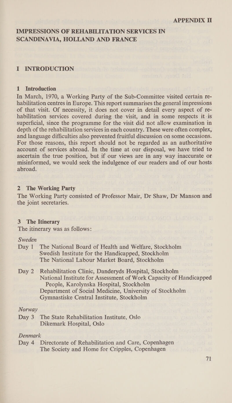 IMPRESSIONS OF REHABILITATION SERVICES IN SCANDINAVIA, HOLLAND AND FRANCE I INTRODUCTION 1 Introduction In March, 1970, a Working Party of the Sub- Cotnstiee visited certain re- habilitation centres in Europe. This report summarises the general impressions of that visit. Of necessity, it does not cover in detail every aspect of re- habilitation services covered during the visit, and in some respects it -is superficial, since the programme for the visit did not allow examination in depth of the rehabilitation services in each country. These were often complex, and language difficulties also prevented fruitful discussion on some occasions. For those reasons, this report should not be regarded as an authoritative account of services abroad. In the time at our disposal, we have tried to ascertain the true position, but if our views are in any way inaccurate or misinformed, we would seek the indulgence of our readers and of our hosts abroad. 2 The Working Party The Working Party consisted of Professor Mair, Dr Shaw, Dr Manson ae the joint secretaries. 3 The Itinerary The itinerary was as follows: Sweden } | ab Day 1 The National Board of Health and Welfare, Stockholm Swedish Institute for the Handicapped, Stockholm The National Labour Market Board, Stockholm &gt; Day 2 Rehabilitation Clinic, Danderyds Hospital, Stockholm — National Institute for Assessment of Work Capacity of Handicapped People, Karolynska Hospital, Stockholm Department of Social Medicine, University of Stockholm Gymnastiske Central Institute, Stockholm | Norway Day 3 The State Rehabilitation Institute, Oslo Dikemark Hospital, Oslo Denmark Day 4 Directorate of Rehabilitation and Care, Copenhagen - The Society and Home for Cripples, Copenhagen