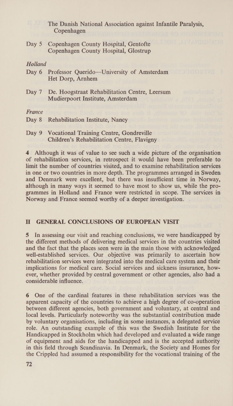 The Danish National Association against Infantile Paralysis, Copenhagen Day 5 Copenhagen County Hospital, Gentofte Copenhagen County Hospital, Glostrup Holland Day 6 Professor Querido—University of Amsterdam Het Dorp, Arnhem Day 7 De. Hoogstraat Rehabilitation Centre, Leersum Mudierpoort Institute, Amsterdam France Day 8 Rehabilitation Institute, Nancy Day 9 Vocational Training Centre, Gondreville Children’s Rehabilitation Centre, Flavigny 4 Although it was of value to see such a wide picture of the organisation of rehabilitation services, in retrospect it would have been preferable to limit the number of countries visited, and to examine rehabilitation services in one or two countries in more depth. The programmes arranged in Sweden and Denmark were excellent, but there was insufficient time in Norway, although in many ways it seemed to have most to show us, while the pro- grammes in Holland and France were restricted in scope. The services in Norway and France seemed worthy of.a deeper investigation. Ii GENERAL CONCLUSIONS OF EUROPEAN VISIT 5 In assessing our visit and reaching conclusions, we were handicapped by the different methods of delivering medical services in the countries visited and the fact that the places seen were in the main those with acknowledged well-established services. Our objective was primarily to ascertain how rehabilitation services were integrated into the medical care system and their implications for medical care. Social services and sickness insurance, how- ever, whether provided by central government or other agencies, also had a considerable influence. 6 One of the cardinal features in these rehabilitation services was the apparent capacity of the countries to achieve a high degree of co-operation between different agencies, both government and voluntary, at central and local levels. Particularly noteworthy was the substantial contribution made by voluntary organisations, including in some instances, a delegated service role. An outstanding example of this was the Swedish Institute for the Handicapped in Stockholm which had developed and evaluated a wide range of equipment and aids for the handicapped and is the accepted authority in this field through Scandinavia. In Denmark, the Society and Homes for the Crippled had assumed a responsibility for the vocational training of the