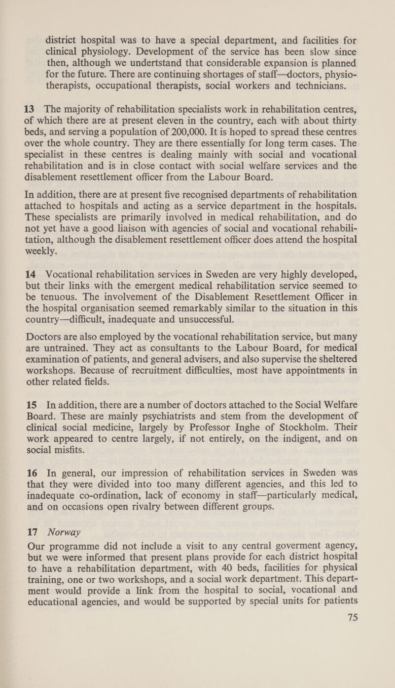 district hospital was to have a special department, and facilities for clinical physiology. Development of the service has been slow since then, although we undertstand that considerable expansion is planned for the future. There are continuing shortages of staff—doctors, physio- therapists, occupational therapists, social workers and technicians. 13. The majority of rehabilitation specialists work in rehabilitation centres, of which there are at present eleven in the country, each with about thirty beds, and serving a population of 200,000. It is hoped to spread these centres over the whole country. They are there essentially for long term cases. The specialist in these centres is dealing mainly with social and vocational rehabilitation and is in close contact with social welfare services and the disablement resettlement officer from the Labour Board. In addition, there are at present five recognised departments of rehabilitation attached to hospitals and acting as a service department in the hospitals. These specialists are primarily involved in medical rehabilitation, and do not yet have a good liaison with agencies of social and vocational rehabili- tation, although the disablement resettlement officer does attend the hospital weekly. 14 Vocational rehabilitation services in Sweden are very highly developed, but their links with the emergent medical rehabilitation service seemed to be tenuous. The involvement of the Disablement Resettlement Officer in the hospital organisation seemed remarkably similar to the situation in this country—difficult, inadequate and unsuccessful. Doctors are also employed by the vocational rehabilitation service, but many are untrained. They act as consultants to the Labour Board, for medical examination of patients, and general advisers, and also supervise the sheltered workshops. Because of recruitment difficulties, most have appointments in other related fields. | 15 In addition, there are a number of doctors attached to the Social Welfare Board. These are mainly psychiatrists and stem from the development of clinical social medicine, largely by Professor Inghe of Stockholm. Their work appeared to centre largely, if not entirely, on the indigent, and on social misfits. 16 In general, our impression of rehabilitation services in Sweden was that they were divided into too many different agencies, and this led to inadequate co-ordination, lack of economy in staff—particularly medical, and on occasions open rivalry between different groups. 17 Norway Our programme did not include a visit to any central goverment agency, but we were informed that present plans provide for each district hospital to have a rehabilitation department, with 40 beds, facilities for physical training, one or two workshops, and a social work department. This depart- ment would provide a link from the hospital to social, vocational and educational agencies, and would be supported by special units for patients