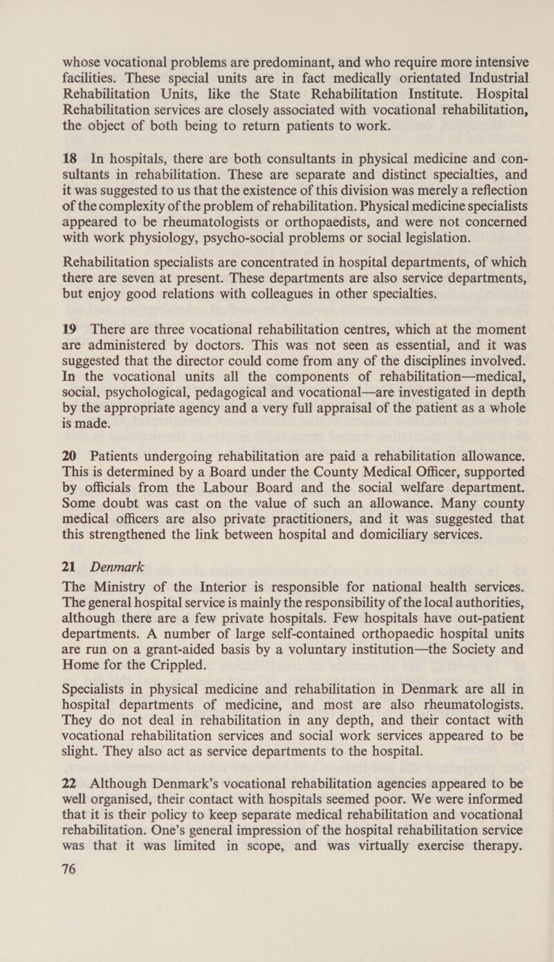 whose vocational problems are predominant, and who require more intensive facilities. These special units are in fact medically orientated Industrial Rehabilitation Units, like the State Rehabilitation Institute. Hospital Rehabilitation services are closely associated with vocational rehabilitation, the object of both being to return patients to work. 18 In hospitals, there are both consultants in physical medicine and con- sultants in rehabilitation. These are separate and distinct specialties, and it was suggested to us that the existence of this division was merely a reflection of the complexity of the problem of rehabilitation. Physical medicine specialists appeared to be rheumatologists or orthopaedists, and were not concerned with work physiology, psycho-social problems or social legislation. Rehabilitation specialists are concentrated in hospital departments, of which there are seven at present. These departments are also service departments, but enjoy good relations with colleagues in other specialties. 19 There are three vocational rehabilitation centres, which at the moment are administered by doctors. This was not seen as essential, and it was suggested that the director could come from any of the disciplines involved. In the vocational units all the components of rehabilitation—medical, social, psychological, pedagogical and vocational—are investigated in depth by the appropriate agency and a very full appraisal of the patient as a whole is made. 20 Patients undergoing rehabilitation are paid a rehabilitation allowance. This is determined by a Board under the County Medical Officer, supported by officials from the Labour Board and the social welfare department. Some doubt was cast on the value of such an allowance. Many county medical officers are also private practitioners, and it was suggested that this strengthened the link between hospital and domiciliary services. 21 Denmark The Ministry of the Interior is responsible for national health services. The general hospital service is mainly the responsibility of the local authorities, although there are a few private hospitals. Few hospitals have out-patient departments. A number of large self-contained orthopaedic hospital units are run on a grant-aided basis by a voluntary institution—the Society and Home for the Crippled. Specialists in physical medicine and rehabilitation in Denmark are all in hospital departments of medicine, and most are also rheumatologists. They do not deal in rehabilitation in any depth, and their contact with vocational rehabilitation services and social work services appeared to be slight. They also act as service departments to the hospital. 22 Although Denmark’s vocational rehabilitation agencies appeared to be well organised, their contact with hospitals seemed poor. We were informed that it is their policy to keep separate medical rehabilitation and vocational rehabilitation. One’s general impression of the hospital rehabilitation service was that it was limited in scope, and was virtually exercise therapy.