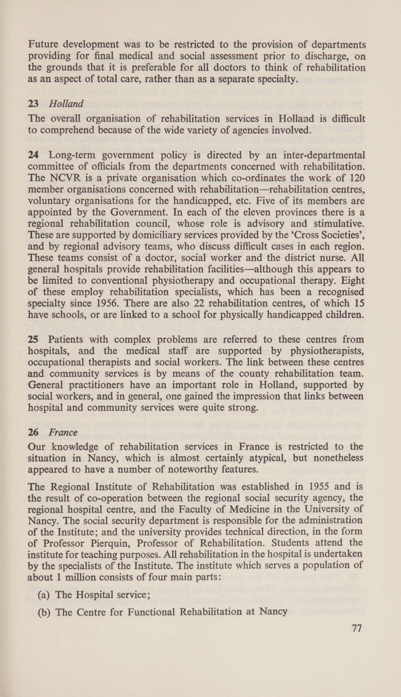 Future development was to be restricted to the provision of departments providing for final medical and social assessment prior to discharge, on the grounds that it is preferable for all doctors to think of rehabilitation as an aspect of total care, rather than as a separate specialty. 23 Holland The overall organisation of rehabilitation services in Holland is difficult to comprehend because of the wide variety of agencies involved. 24 Long-term government policy is directed by an inter-departmental committee of officials from the departments concerned with rehabilitation. The NCVR is a private organisation which co-ordinates the work of 120 member organisations concerned with rehabilitation—rehabilitation centres, voluntary organisations for the handicapped, etc. Five of its members are appointed by the Government. In each of the eleven provinces there is a regional rehabilitation council, whose role is advisory and stimulative. These are supported by domiciliary services provided by the ‘Cross Societies’, and by regional advisory teams, who discuss difficult cases in each region. These teams consist of a doctor, social worker and the district nurse. All general hospitals provide rehabilitation facilities—although this appears to be limited to conventional physiotherapy and occupational therapy. Eight of these employ rehabilitation specialists, which has been a recognised specialty since 1956. There are also 22 rehabilitation centres, of which 15 have schools, or are linked to a school for physically handicapped children. 25 Patients with complex problems are referred to these centres from hospitals, and the medical staff are supported by physiotherapists, occupational therapists and social workers. The link between these centres and community services is by means of the county rehabilitation team. General practitioners have an important role in Holland, supported by social workers, and in general, one gained the impression that links between hospital and community services were quite strong. 26 France Our knowledge of rehabilitation services in France is restricted to the situation in Nancy, which is almost certainly atypical, but nonetheless appeared to have a number of noteworthy features. The Regional Institute of Rehabilitation was established in 1955 and is the result of co-operation between the regional social security agency, the regional hospital centre, and the Faculty of Medicine in the University of Nancy. The social security department is responsible for the administration of the Institute; and the university provides technical direction, in the form of Professor Pierquin, Professor of Rehabilitation. Students attend the institute for teaching purposes. All rehabilitation in the hospital is undertaken by the specialists of the Institute. The institute which serves a population of about 1 million consists of four main parts: (a) The Hospital service; (b) The Centre for Functional Rehabilitation at Nancy