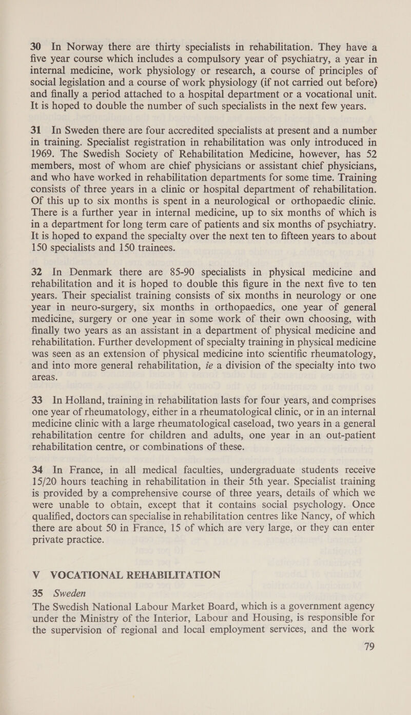 30 In Norway there are thirty specialists in rehabilitation. They have a five year course which includes a compulsory year of psychiatry, a year in internal medicine, work physiology or research, a course of principles of social legislation and a course of work physiology (if not carried out before) and finally a period attached to a hospital department or a vocational unit. It is hoped to double the number of such specialists in the next few years. 31 In Sweden there are four accredited specialists at present and a number in training. Specialist registration in rehabilitation was only introduced in 1969. The Swedish Society of Rehabilitation Medicine, however, has 52 members, most of whom are chief physicians or assistant chief physicians, and who have worked in rehabilitation departments for some time. Training consists of three years in a clinic or hospital department of rehabilitation. Of this up to six months is spent in a neurological or orthopaedic clinic. There is a further year in internal medicine, up to six months of which is in a department for long term care of patients and six months of psychiatry. It is hoped to expand the specialty over the next ten to fifteen years to about 150 specialists and 150 trainees. 32 In Denmark there are 85-90 specialists in physical medicine and rehabilitation and it is hoped to double this figure in the next five to ten years. Their specialist training consists of six months in neurology or one year in neuro-surgery, six months in orthopaedics, one year of general medicine, surgery or one year in some work of their own choosing, with finally two years as an assistant in a department of physical medicine and rehabilitation. Further development of specialty training in physical medicine was seen as an extension of physical medicine into scientific rheumatology, and into more general rehabilitation, ie a division of the specialty into two areas. 33. In Holland, training in rehabilitation lasts for four years, and comprises one year of rheumatology, either in a rheumatological clinic, or in an internal medicine clinic with a large rheumatological caseload, two years in a general rehabilitation centre for children and adults, one year in an out-patient rehabilitation centre, or combinations of these. 34 In France, in all medical faculties, undergraduate students receive 15/20 hours teaching in rehabilitation in their 5th year. Specialist training is provided by a comprehensive course of three years, details of which we were unable to obtain, except that it contains social psychology. Once qualified, doctors can specialise in rehabilitation centres like Nancy, of which there are about 50 in France, 15 of which are very large, or they can enter private practice. V VOCATIONAL REHABILITATION 35 Sweden The Swedish National Labour Market Board, which is a government agency under the Ministry of the Interior, Labour and Housing, is responsible for the supervision of regional and local employment services, and the work