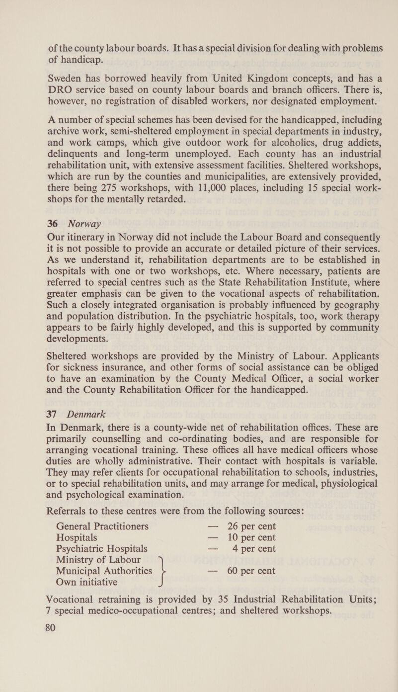 of the county labour boards. It has a special division for dealing with problems of handicap. Sweden has borrowed heavily from United Kingdom concepts, and has a DRO service based on county labour boards and branch officers. There is, however, no registration of disabled workers, nor designated employment. A number of special schemes has been devised for the handicapped, including archive work, semi-sheltered employment in special departments in industry, and work camps, which give outdoor work for alcoholics, drug addicts, delinquents and long-term unemployed. Each county has an industrial rehabilitation unit, with extensive assessment facilities. Sheltered workshops, which are run by the counties and municipalities, are extensively provided, there being 275 workshops, with 11,000 places, including 15 special work- shops for the mentally retarded. 36 Norway Our itinerary in Norway did not include the Labour Board and consequently it is not possible to provide an accurate or detailed picture of their services. As we understand it, rehabilitation departments are to be established in hospitals with one or two workshops, etc. Where necessary, patients are referred to special centres such as the State Rehabilitation Institute, where greater emphasis can be given to the vocational aspects of rehabilitation. Such a closely integrated organisation is probably influenced by geography and population distribution. In the psychiatric hospitals, too, work therapy appears to be fairly highly developed, and this is supported by community developments. Sheltered workshops are provided by the Ministry of Labour. Applicants for sickness insurance, and other forms of social assistance can be obliged to have an examination by the County Medical Officer, a social worker and the County Rehabilitation Officer for the handicapped. 37 Denmark In Denmark, there is a county-wide net of rehabilitation offices. These are primarily counselling and co-ordinating bodies, and are responsible for arranging vocational training. These offices all have medical officers whose duties are wholly administrative. Their contact with hospitals is variable. They may refer clients for occupational rehabilitation to schools, industries, or to special rehabilitation units, and may arrange for medical, physiological and psychological examination. Referrals to these centres were from the following sources: General Practitioners — 26 per cent Hospitals = 10 per cent Psychiatric Hospitals — 4per cent Municipal Authorities — 60 per cent Ministry of Labour \ Own initiative Vocational retraining is provided by 35 Industrial Rehabilitation Units; 7 special medico-occupational centres; and sheltered workshops.