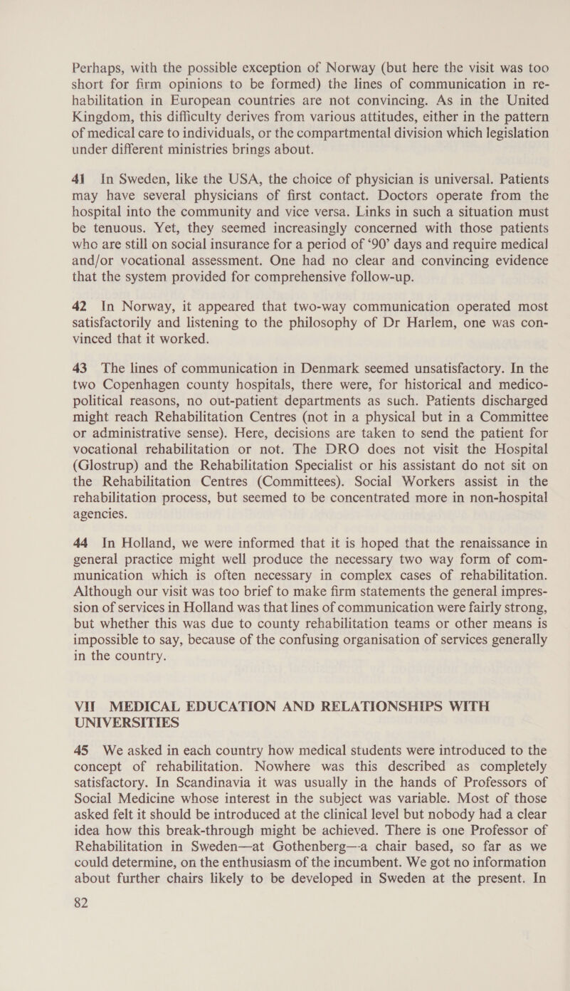 Perhaps, with the possible exception of Norway (but here the visit was too short for firm opinions to be formed) the lines of communication in re- habilitation in European countries are not convincing. As in the United Kingdom, this difficulty derives from various attitudes, either in the pattern of medical care to individuals, or the compartmental division which legislation under different ministries brings about. 41 In Sweden, like the USA, the choice of physician is universal. Patients may have several physicians of first contact. Doctors operate from the hospital into the community and vice versa. Links in such a situation must be tenuous. Yet, they seemed increasingly concerned with those patients who are still on social insurance for a period of ‘90’ days and require medical and/or vocational assessment. One had no clear and convincing evidence that the system provided for comprehensive follow-up. 42 In Norway, it appeared that two-way communication operated most satisfactorily and listening to the philosophy of Dr Harlem, one was con- vinced that it worked. 43 The lines of communication in Denmark seemed unsatisfactory. In the two Copenhagen county hospitals, there were, for historical and medico- political reasons, no out-patient departments as such. Patients discharged might reach Rehabilitation Centres (not in a physical but in a Committee or administrative sense). Here, decisions are taken to send the patient for vocational rehabilitation or not. The DRO does not visit the Hospital (Glostrup) and the Rehabilitation Specialist or his assistant do not sit on the Rehabilitation Centres (Committees). Social Workers assist in the rehabilitation process, but seemed to be concentrated more in non-hospital agencies. 44 In Holland, we were informed that it is hoped that the renaissance in general practice might well produce the necessary two way form of com- munication which is often necessary in complex cases of rehabilitation. Although our visit was too brief to make firm statements the general impres- sion of services in Holland was that lines of communication were fairly strong, but whether this was due to county rehabilitation teams or other means is impossible to say, because of the confusing organisation of services generally in the country. Vit MEDICAL EDUCATION AND RELATIONSHIPS WITH UNIVERSITIES 45 We asked in each country how medical students were introduced to the concept of rehabilitation. Nowhere was this described as completely satisfactory. In Scandinavia it was usually in the hands of Professors of Social Medicine whose interest in the subject was variable. Most of those asked felt it should be introduced at the clinical level but nobody had a clear idea how this break-through might be achieved. There is one Professor of Rehabilitation in Sweden—at Gothenberg—-a chair based, so far as we could determine, on the enthusiasm of the incumbent. We got no information about further chairs likely to be developed in Sweden at the present. In