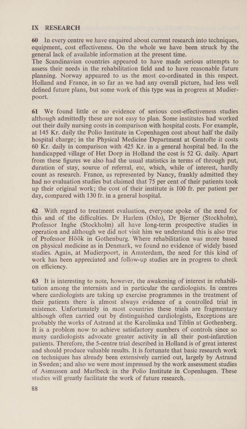 IX RESEARCH 60 In every centre we have enquired about current research into techniques, equipment, cost effectiveness. On the whole we have been struck by the general lack of available information at the present time. The Scandinavian countries appeared to have made serious attempts to assess their needs in the rehabilitation field and to have reasonable future planning. Norway appeared to us the most co-ordinated in this respect. Holland and France, in so far as we had any overall picture, had less well defined future plans, but some work of this type was in progress at Mudier- poort. 61 We found little or no evidence of serious cost-effectiveness studies although admittedly these are not easy to plan. Some institutes had worked out their daily nursing costs in comparison with hospital costs. For example, at 145 Kr. daily the Polio Institute in Copenhagen cost about half the daily hospital charge; in the Physical Medicine Department at Gentofte it costs 60 Kr. daily in comparison with 425 Kr. in a general hospital bed. In the handicapped village of Het Dorp in Holland the cost is 52 G. daily. Apart from these figures we also had the usual statistics in terms of through put, duration of stay, source of referral, etc, which, while of interest, hardly count as research. France, as represented by Nancy, frankly admitted they had no evaluation studies but claimed that 75 per cent of their patients took up their original work; the cost of their institute is 100 fr. per patient per day, compared with 130 fr. in a general hospital. 62 With regard to treatment evaluation, everyone spoke of the need for this and of the difficulties. Dr Harlem (Oslo), Dr Bjerner (Stockholm), Professor Inghe (Stockholm) all have long-term prospective studies in operation and although we did not visit him we understand this is also true of Professor HoOOk in Gothenburg. Where rehabilitation was more based on physical medicine as in Denmark, we found no evidence of widely based studies. Again, at Mudierpoort, in Amsterdam, the need for this kind of work has been appreciated and follow-up studies are in progress to check on efficiency. 63 It is interesting to note, however, the awakening of interest in rehabili- tation among the internists and in particular the cardiologists. In centres where cardiologists are taking up exercise programmes in the treatment of their patients there is almost always evidence of a controlled trial in existence. Unfortunately in most countries these trials are fragmentary although often carried out by distinguished cardiologists, Exceptions are probably the works of Astrand at the Karolinska and Tiblin at Gothenberg. It is a problem now to achieve satisfactory numbers of controls since so many cardiologists advocate greater activity in all their post-infarction patients. Therefore, the 5-centre trial described in Holland is of great interest and should produce valuable results. It is fortunate that basic research work on techniques has already been extensively carried out, largely by Astrand in Sweden; and also we were most impressed by the work assessment studies of Asmussen and Marlbeck in the Polio Institute in Copenhagen. These studies will greatly facilitate the work of future research.