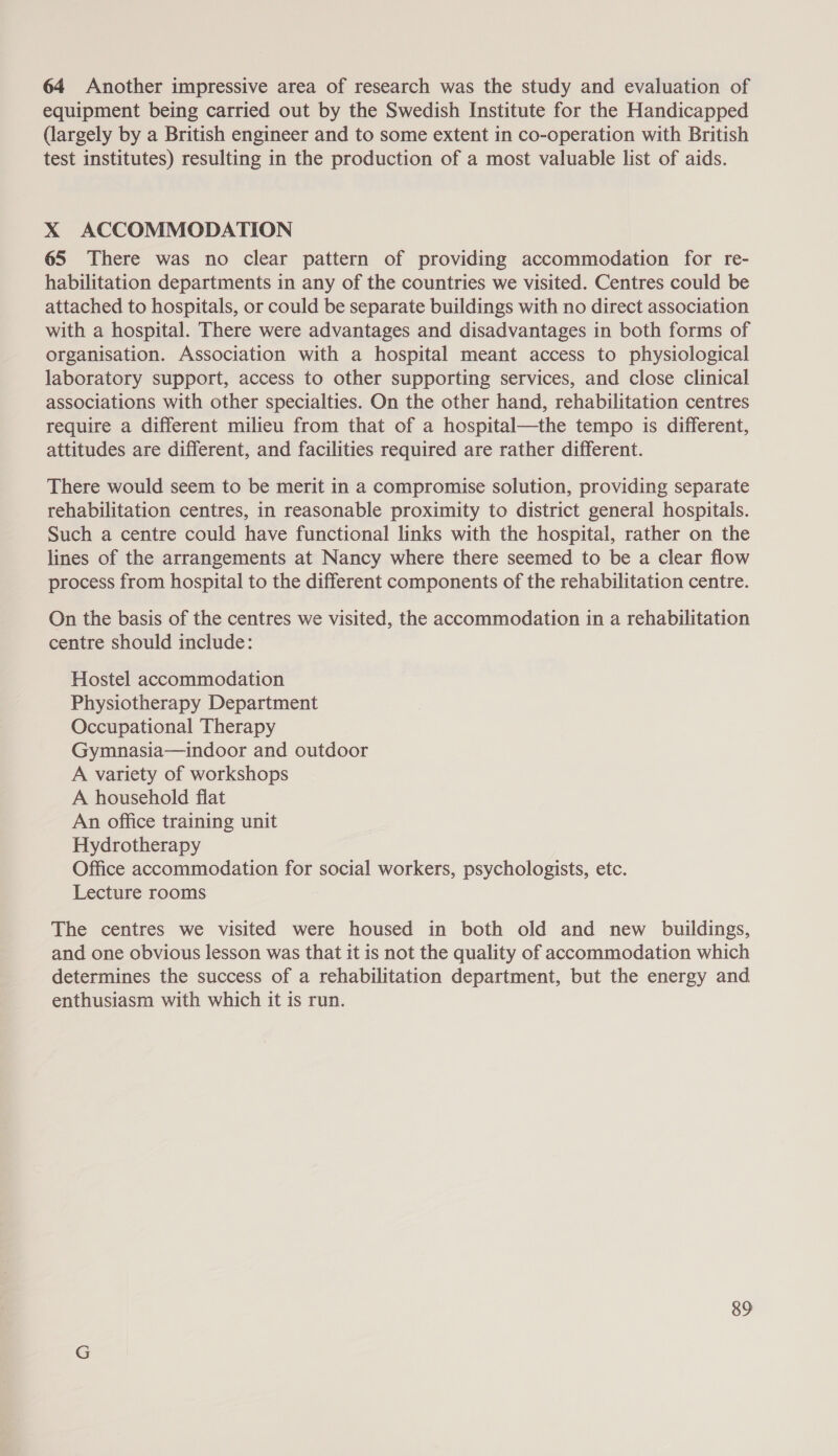 64 Another impressive area of research was the study and evaluation of equipment being carried out by the Swedish Institute for the Handicapped (largely by a British engineer and to some extent in co-operation with British test institutes) resulting in the production of a most valuable list of aids. X ACCOMMODATION 65 There was no clear pattern of providing accommodation for re- habilitation departments in any of the countries we visited. Centres could be attached to hospitals, or could be separate buildings with no direct association with a hospital. There were advantages and disadvantages in both forms of organisation. Association with a hospital meant access to physiological laboratory support, access to other supporting services, and close clinical associations with other specialties. On the other hand, rehabilitation centres require a different milieu from that of a hospital—the tempo is different, attitudes are different, and facilities required are rather different. There would seem to be merit in a compromise solution, providing separate rehabilitation centres, in reasonable proximity to district general hospitals. Such a centre could have functional links with the hospital, rather on the lines of the arrangements at Nancy where there seemed to be a clear flow process from hospital to the different components of the rehabilitation centre. On the basis of the centres we visited, the accommodation in a rehabilitation centre should include: Hostel accommodation Physiotherapy Department Occupational Therapy Gymnasia—indoor and outdoor A variety of workshops A household flat An office training unit Hydrotherapy Office accommodation for social workers, psychologists, etc. Lecture rooms The centres we visited were housed in both old and new buildings, and one obvious lesson was that it is not the quality of accommodation which determines the success of a rehabilitation department, but the energy and enthusiasm with which it is run.