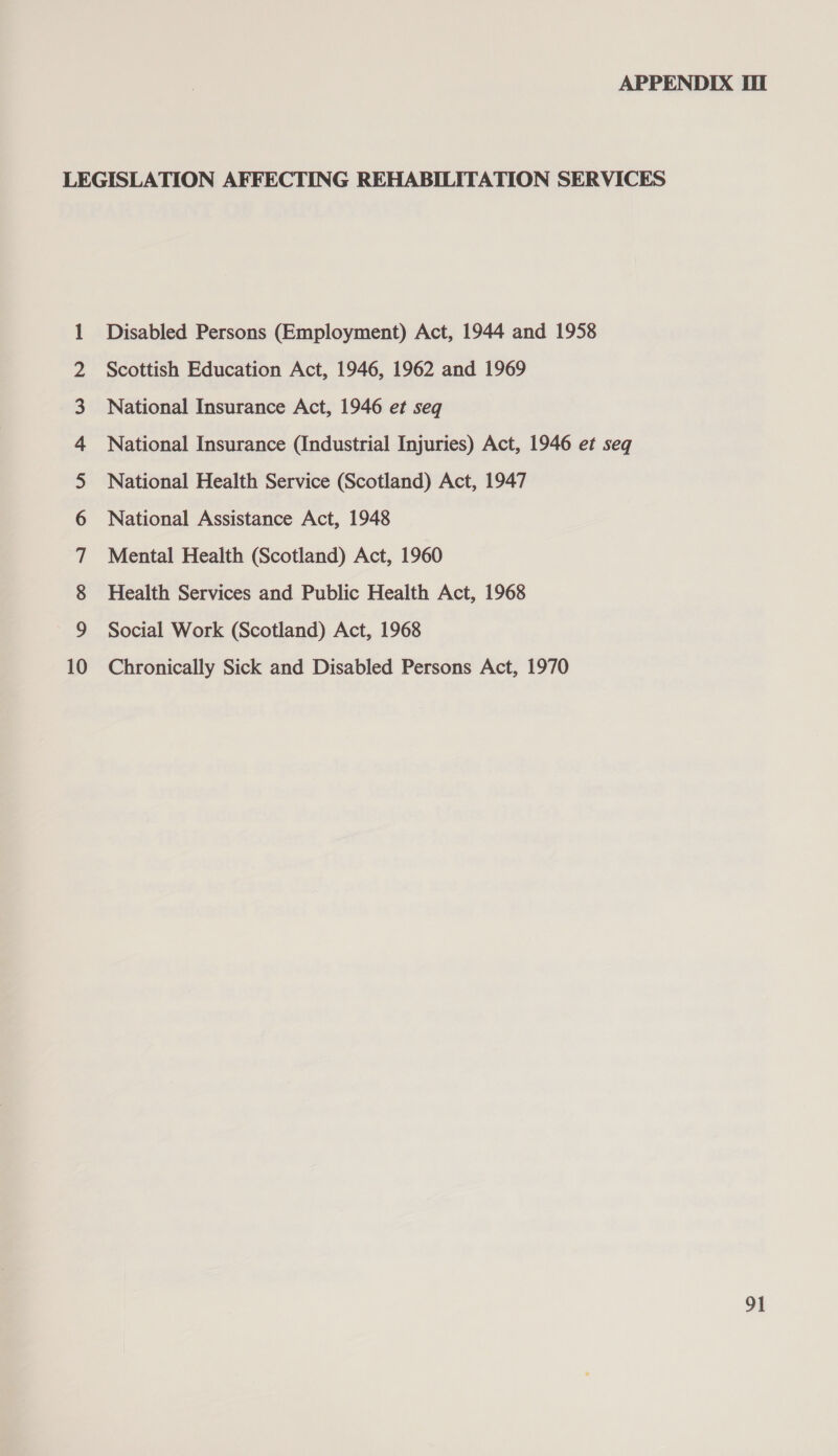 oon A nA fF WO NY — fom © Disabled Persons (Employment) Act, 1944 and 1958 Scottish Education Act, 1946, 1962 and 1969 National Insurance Act, 1946 et seq National Insurance (Industrial Injuries) Act, 1946 et seq National Health Service (Scotland) Act, 1947 National Assistance Act, 1948 Mental Health (Scotland) Act, 1960 Health Services and Public Health Act, 1968 Social Work (Scotland) Act, 1968 Chronically Sick and Disabled Persons Act, 1970