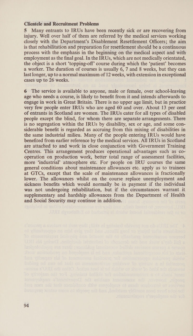 Clientele and Recruitment Problems 5 Many entrants to IRUs have been recently sick or are recovering from injury. Well over half of them are referred by the medical services working closely with the Department’s Disablement Resettlement Officers; the aim is that rehabilitation and preparation for resettlement should be a continuous process with the emphasis in the beginning on the medical aspect and with employment as the final goal. In the IRUs, which are not medically orientated, the object is a short “‘topping-off’ course during which the ‘patient’ becomes a worker. The duration of courses is usually 6, 7 and 8 weeks, but they can last longer, up to a normal maximum of 12 weeks, with extension in exceptional cases up to 26 weeks. 6 The service is available to anyone, male or female, over school-leaving age who needs a course, is likely to benefit from it and intends afterwards to engage in work in Great Britain. There is no upper age limit, but in practice: very few people enter IRUs who are aged 60 and over. About 13 per cent of entrants in Scotland are women. The IRUs cater for all types of disabled people except the blind, for whom there are separate arrangements. There is no segregation within the IRUs by disability, sex or age, and some con- siderable benefit is regarded as accruing from this mixing of disabilities in the same industrial milieu. Many of the people entering [RUs would have benefited from earlier reference by the medical services. All IRUs in Scotland are attached to and work in close conjunction with Government Training Centres. This arrangement produces operational advantages such as co- operation on production work, better total range of assessment facilities, more ‘industrial’ atmosphere etc. For people on IRU courses the same general conditions about maintenance allowances etc. apply as to trainees at GTCs, except that the scale of maintenance allowances is fractionally lower. The allowances whilst on the course replace unemployment and sickness benefits which would normally be in payment if the individual was not undergoing rehabilitation, but if the circumstances warrant it supplementary and hardship allowances from the Department of Health and Social Security may continue in addition.