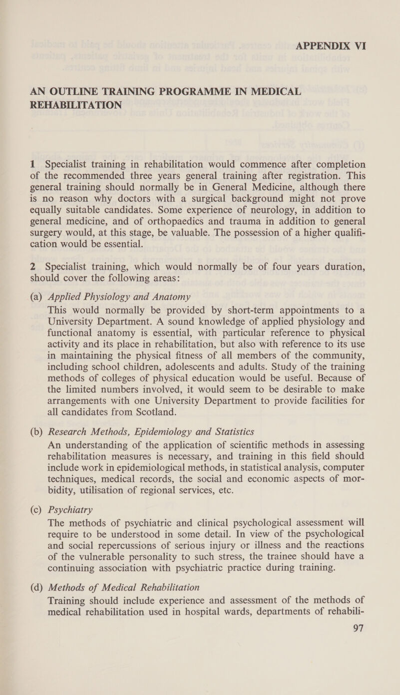 AN OUTLINE TRAINING PROGRAMME IN MEDICAL REHABILITATION 1 Specialist training in rehabilitation would commence after completion of the recommended three years general training after registration. This general training should normally be in General Medicine, although there is no reason why doctors with a surgical background might not prove equally suitable candidates. Some experience of neurology, in addition to general medicine, and of orthopaedics and trauma in addition to general surgery would, at this stage, be valuable. The possession of a higher qualifi- cation would be essential. 2 Specialist training, which would normally be of four years duration, should cover the following areas: (a) Applied Physiology and Anatomy This would normally be provided by short-term appointments to a University Department. A sound knowledge of applied physiology and functional anatomy is essential, with particular reference to physical activity and its place in rehabilitation, but also with reference to its use in maintaining the physical fitness of all members of the community, including school children, adolescents and adults. Study of the training methods of colleges of physical education would be useful. Because of the limited numbers involved, it would seem to be desirable to make arrangements with one University Department to provide facilities for all candidates from Scotland. (b) Research Methods, Epidemiology and Statistics An understanding of the application of scientific methods in assessing rehabilitation measures is necessary, and training in this field should include work in epidemiological methods, in statistical analysis, computer techniques, medical records, the social and economic aspects of mor- bidity, utilisation of regional services, etc. (c) Psychiatry The methods of psychiatric and clinical psychological assessment will require to be understood in some detail. In view of the psychological and social repercussions of serious injury or illness and the reactions of the vulnerable personality to such stress, the trainee should have a continuing association with psychiatric practice during training. (d) Methods of Medical Rehabilitation Training should include experience and assessment of the methods of medical rehabilitation used in hospital wards, departments of rehabili-