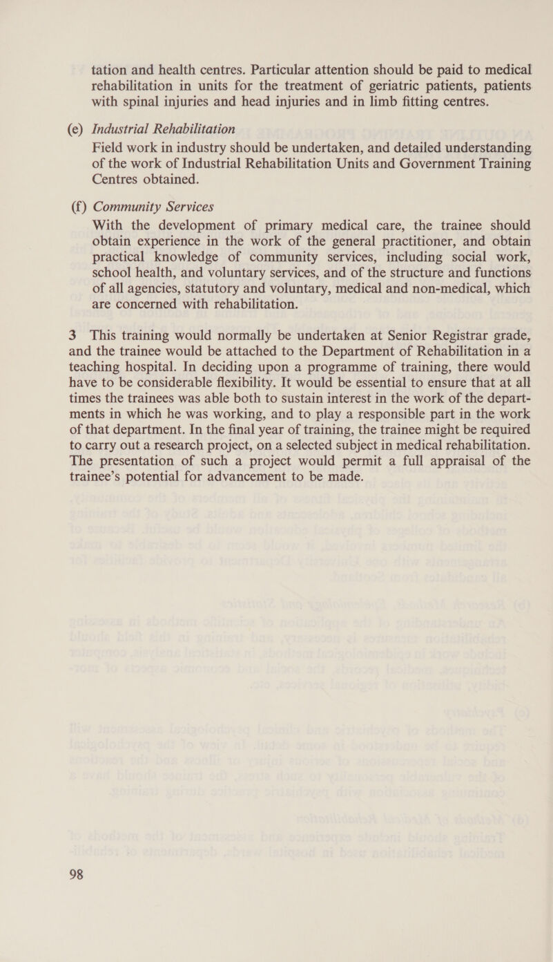 (e) tation and health centres. Particular attention should be paid to medical rehabilitation in units for the treatment of geriatric patients, patients with spinal injuries and head injuries and in limb fitting centres. Industrial Rehabilitation Field work in industry should be undertaken, and detailed understanding of the work of Industrial Rehabilitation Units and Government Training Centres obtained. With the development of primary medical care, the trainee should obtain experience in the work of the general practitioner, and obtain practical knowledge of community services, including social work, school health, and voluntary services, and of the structure and functions of all agencies, statutory and voluntary, medical and non-medical, which are concerned with rehabilitation.