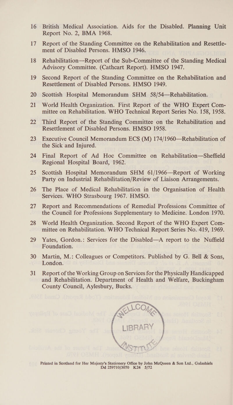 16 17 18 19 20 21 22 ee, 24 25 26 ai 28 29 30 31 British Medical Association. Aids for the Disabled. Planning Unit Report No. 2, BMA 1968. Report of the Standing Committee on the Rehabilitation and Resettle- ment of Disabled Persons. HMSO 1946. Rehabilitation—Report of the Sub-Committee of the Standing Medical Advisory Committee. (Cathcart Report). HMSO 1947. Second Report of the Standing Committee on the Rehabilitation and Resettlement of Disabled Persons. HMSO 1949. Scottish Hospital Memorandum SHM 58/54—Rehabilitation. World Health Organization. First Report of the WHO Expert Com- mittee on Rehabilitation. WHO Technical Report Series No. 158, 1958. Third Report of the Standing Committee on the Rehabilitation and Resettlement of Disabled Persons. HMSO 1958. Executive Council Memorandum ECS (M) 174/1960—Rehabilitation of the Sick and Injured. Final Report of Ad Hoc Committee on Rehabilitation—Sheffield Regional Hospital Board, 1962. Scottish Hospital Memorandum SHM 61/1966—Report of Working Party on Industrial Rehabilitation/Review of Liaison Arrangements. The Place of Medical Rehabilitation in the Organisation of Health Services. WHO Strasbourg 1967. HMSO. Report and Recommendations of Remedial Professions Committee of the Council for Professions Supplementary to Medicine. London 1970. World Health Organization. Second Report of the WHO Expert Com- mittee on Rehabilitation. WHO Technical Report Series No. 419, 1969. Yates, Gordon.: Services for the Disabled—A report to the Nuffield Foundation. Martin, M.: Colleagues or Competitors. Published by G. Bell &amp; Sons, London. Report of the Working Group on Services for the Physically Handicapped and Rehabilitation. Department of Health and Welfare, Buckingham County Council, Aylesbury, Bucks.  Printed in Scotland for Her Majesty’s Stationery Office by John McQueen &amp; Son Ltd., Galashiels Dd 259710/3070 K24 5/72