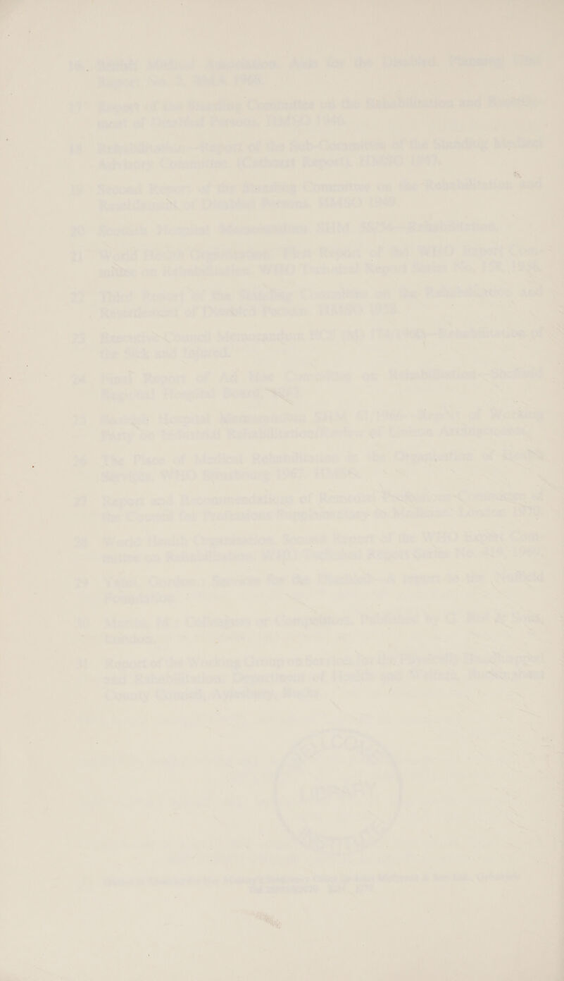               | pw se ~y ae 3 picipishene, | on Kah “NRaaeedemens of ieabied Morais. LMAO. 1925. &gt; i the Sick and lished. © Kinet Report oF Aa Sse c Sent mtiee on Me billion &lt;8 Suh Md pe Ravsiedat Hoi pital Mormornactven ete 61% ‘i&gt; haa of'3 Pasty on tnd rreriall Rehabilitetions® evict ort Litieos nacional The Pisce of Miscacal Rehahiiia! anf, Fei te Orgaphation of Heit Services Veh ) Serast are i i967 HMMS OS as = Renort ani Rocommendaivss. of Reo 7 Peale ong os the ‘. WL rites Lor Oyo FeabiOns Song. =ityt ? ay it Pi eiass Londen j 2 : 7 ‘ aa « ws 7. — et World Meait awemman acngtd oft of the Wei bone 5 mittec O12 Beha onitees WEL ‘s .. ik ROM ae Gores 13 s~ LU 2 _ Tets:, Gordor.: Seevites for the Dib Pepett-e = sumed Powe! ‘75 7% ‘ rhe —_ ~~ :      . v= 1 a * A SS i J ‘ &gt; w am x /- a wis! M4: Coliaaieies or Competes. Pupisaes fy Sb mee me Te igri, ; avers ‘rs 5 . ‘ . : Pe wee witty + Rear ay ae Vorkite reap oo wee I ro t a: ray $5 Pu coftcia pat ‘td ‘Rehabilitation Denactinest of toa one. We r* ; - Buchinghian vw 5 = APS my ests ' 1. &gt;). Oi tiCw \ASTELIAAs, &gt; aor ‘ ry 29S 4 uy al . ain : = rer Ur : = a “a ire ean mo