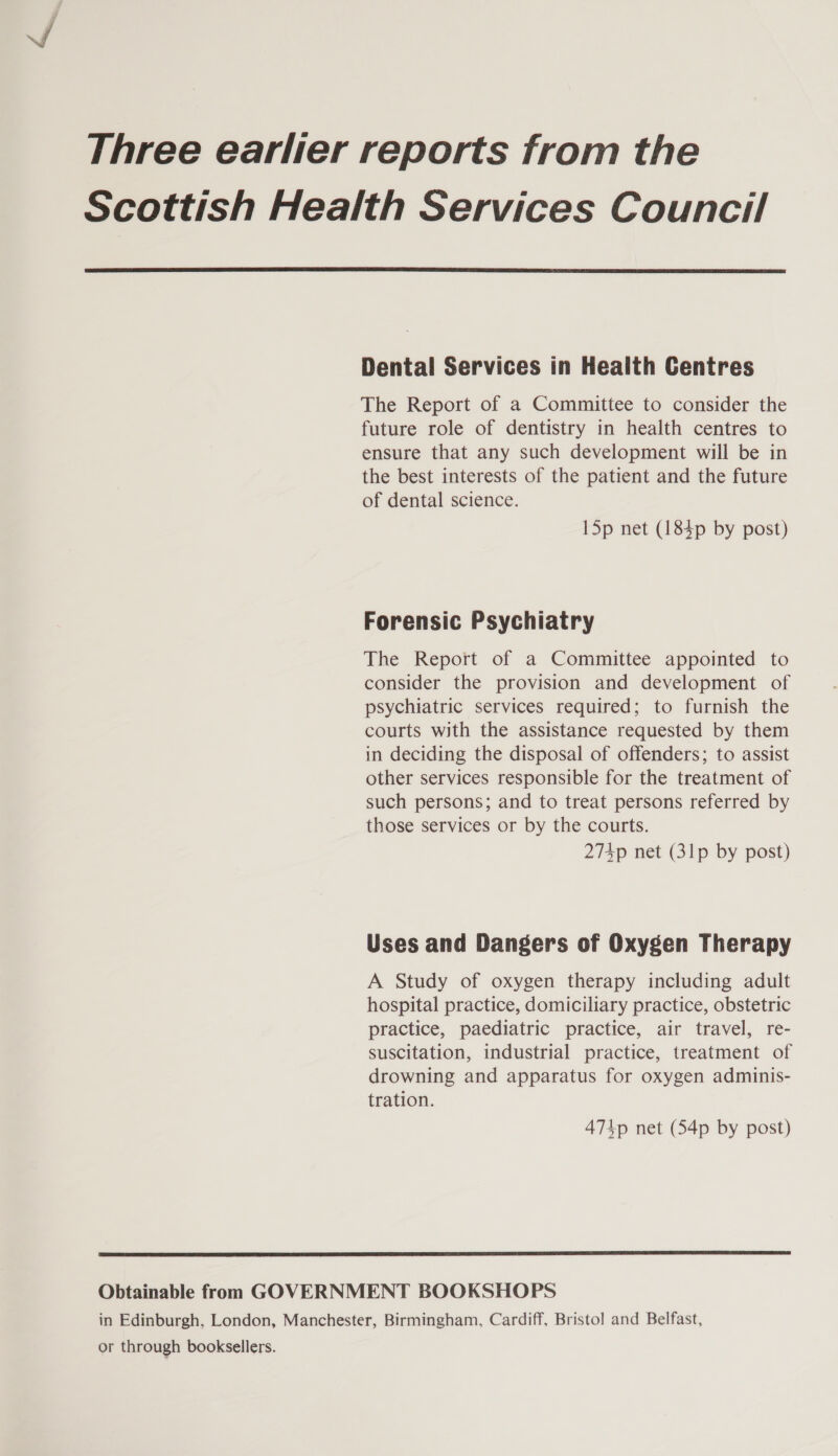 Three earlier reports from the Scottish Health Services Council  Dental Services in Health Centres The Report of a Committee to consider the future role of dentistry in health centres to ensure that any such development will be in the best interests of the patient and the future of dental science. I5p net (1843p by post) Forensic Psychiatry The Report of a Committee appointed to consider the provision and development of psychiatric services required; to furnish the courts with the assistance requested by them in deciding the disposal of offenders; to assist other services responsible for the treatment of such persons; and to treat persons referred by those services or by the courts. 274p net (31p by post) Uses and Dangers of Oxygen Therapy A Study of oxygen therapy including adult hospital practice, domiciliary practice, obstetric practice, paediatric practice, air travel, re- suscitation, industrial practice, treatment of drowning and apparatus for oxygen adminis- tration. 474p net (54p by post)  Obtainable from GOVERNMENT BOOKSHOPS in Edinburgh, London, Manchester, Birmingham, Cardiff, Bristol and Belfast, or through booksellers.