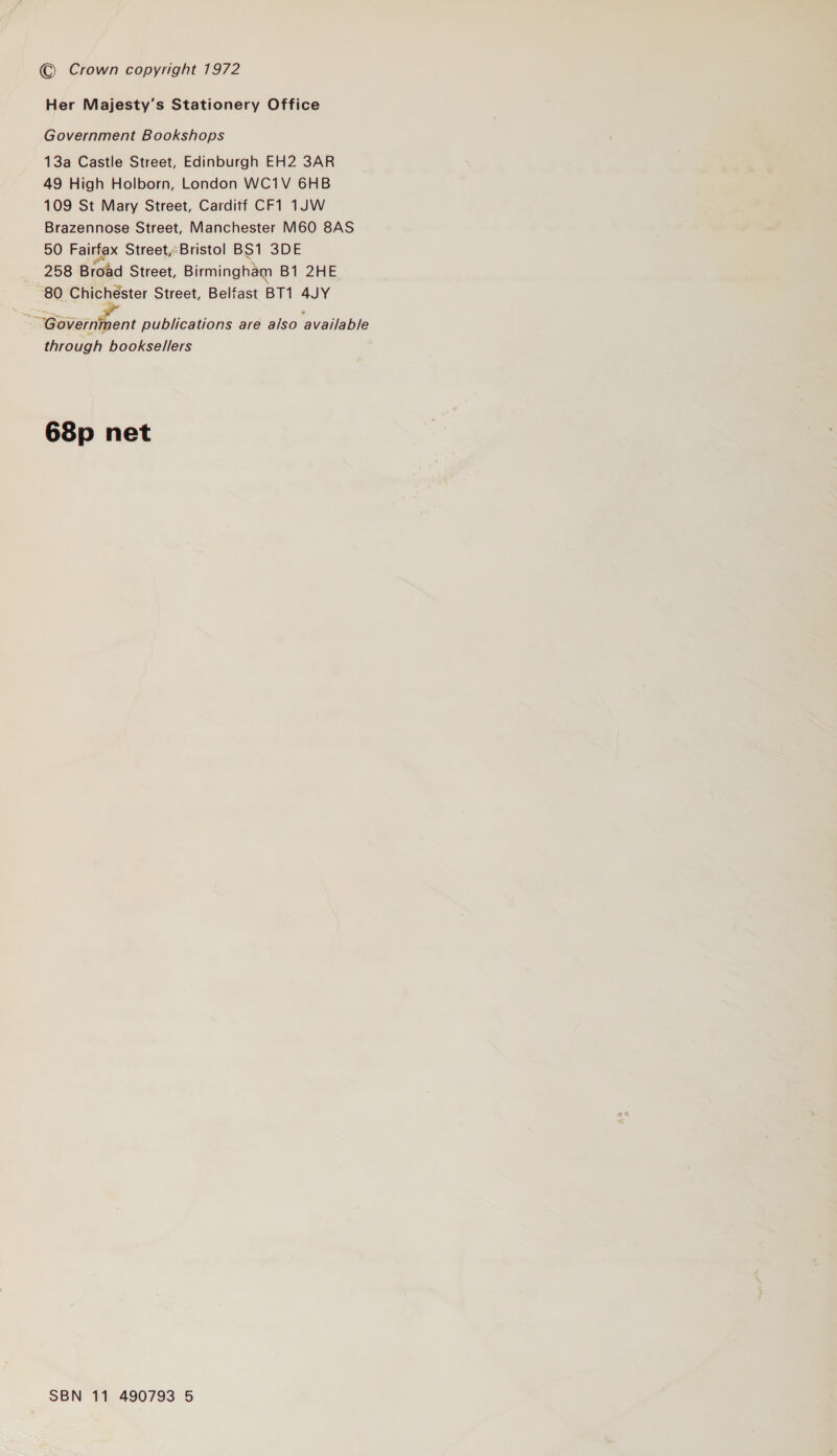 © Crown copyright 1972 Her Majesty’s Stationery Office Government Bookshops 13a Castle Street, Edinburgh EH2 3AR 49 High Holborn, London WC1V 6HB 109 St Mary Street, Carditf CF1 1JW Brazennose Street, Manchester M60 8AS 50 Fairfax Street,Bristol BS1 3DE 258 Broad Street, Birmingham B1 2HE 80 Chichester Street, Belfast BT1 4JY SBavemnfent publications are also available through booksellers 68p net SBN 11 490793 5