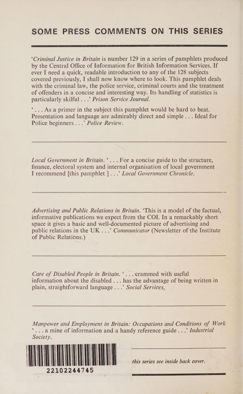 SOME PRESS COMMENTS ON THIS SERIES  ‘Criminal Justice in Britain is number 129 in a series of pamphlets produced by the Central Office of Information for British Information Services. If ever I need a quick, readable introduction to any of the 128 subjects covered previously, I shall now know where to look. This pamphlet deals with the criminal law, the police service, criminal courts and the treatment of offenders in a concise and interesting way. Its handling of statistics is particularly skilful...” Prison Service Journal. *,...As a primer in the subject this pamphlet would be hard to beat. Presentation and language are admirably direct and simple. . . Ideal for Police beginners...’ Police Review. Local Government in Britain. ‘... For a concise guide to the structure, finance, electoral system and internal organisation of local government I recommend [this pamphlet ]...’ Local Government Chronicle. Advertising and Public Relations in Britain. “This is a model of the factual, informative publications we expect from the COI. In a remarkably short space it gives a basic and well-documented picture of advertising and public relations in the UK .. .’ Communicator (Newsletter of the Institute of Public Relations.) Care of Disabled People in Britain. ‘ _. -erammed with useful information about the disabled . . . has the advantage of being written in plain, straightforward language...’ Social Services, Manpower and Employment in Britain: Occupations and Conditions of Work     *...a mine of information and a handy reference guide...’ Industrial Society. | | | | | | | this series see inside back cover. 22102244745 Pes Re ner SNe NE Ua a)