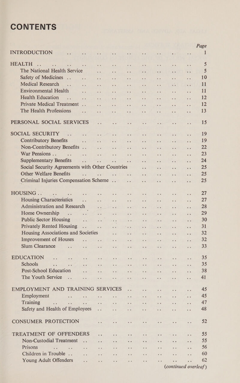 CONTENTS INTRODUCTION HEALTH The National Health Bares Safety of Medicines .. Medical Research Environmental Health Health Education , Private Medical Treatment .. The Health Professions PERSONAL SOCIAL SERVICES SOCIAL SECURITY Contributory Benefits Non-Contributory Benefits .. War Pensions . : Supplementary Benefits Other Welfare Benefits Ri Criminal Injuries Compensation Schone 4%, HOUSING . Housing Ghandtiediatics Administration and Research Home Ownership Public Sector Housing Privately Rented Housing Housing Associations and Societies Improvement of Houses Slum Clearance EDUCATION Schools Post-School Baucation The Youth Service EMPLOYMENT AND TRAINING SERVICES Employment Training Safety and Health of faiblovess CONSUMER PROTECTION TREATMENT OF OFFENDERS Non-Custodial Treatment Prisons : c Children in Trouble oe Young Adult Offenders Page 1 2) 5 10 11 11 12 12 13 15 19 19 Ps 23 24 ZS 25 23 27 27 28 29 30 31 32 32 33 23 35 38 41 45 45 47 48 a2 55 55 56 60 es a 62 (continued overleaf )