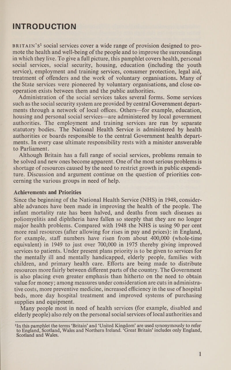 INTRODUCTION BRITAIN’ S! social services cover a wide range of provision designed to pro- mote the health and well-being of the people and to improve the surroundings in which they live. To give a full picture, this pamphlet covers health, personal social services, social security, housing, education (including the youth service), employment and training services, consumer protection, legal aid, treatment of offenders and the work of voluntary organisations. Many of the State services were pioneered by voluntary organisations, and close co- operation exists between them and the public authorities. Administration of the social services takes several forms. Some services such as the social security system are provided by central Government depart- ments through a network of local offices. Others—for example, education, housing and personal social services—are administered by local government authorities. The employment and training services are run by separate statutory bodies. The National Health Service is administered by health authorities or boards responsible to the central Government health depart- ments. In every case ultimate responsibility rests with a minister answerable to Parliament. Although Britain has a full range of social services, problems remain to be solved and new ones become apparent. One of the most serious problems is shortage of resources caused by the need to restrict growth in public expendi- ture. Discussion and argument continue on the question of priorities con- cerning the various groups in need of help. Achievements and Priorities Since the beginning of the National Health Service (NHS) in 1948, consider- able advances have been made in improving the health of the people. The infant mortality rate has been halved, and deaths from such diseases as poliomyelitis and diphtheria have fallen so steeply that they are no longer major health problems. Compared with 1948 the NHS is using 90 per cent more real resources (after allowing for rises in pay and prices): in England, for example, staff numbers have risen from about 400,000 (whole-time equivalent) in 1949 to just over 700,000 in 1975 thereby giving improved services to patients. Under present plans priority is to be given to services for the mentally ill and mentally handicapped, elderly people, families with children, and primary health care. Efforts are being made to distribute resources more fairly between different parts of the country. The Government is also placing even greater emphasis than hitherto on the need to obtain value for money; among measures under consideration are cuts in administra- tive costs, more preventive medicine, increased efficiency in the use of hospital beds, more day hospital treatment and improved systems of purchasing supplies and equipment. Many people most in need of health services (for example, disabled and elderly people) also rely on the personal social services of local authorities and 1In this pamphlet the terms ‘Britain’ and ‘United Kingdom’ are used synonymously to refer to England, Scotland, Wales and Northern Ireland. ‘Great Britain’ includes only England, Scotland and Wales.