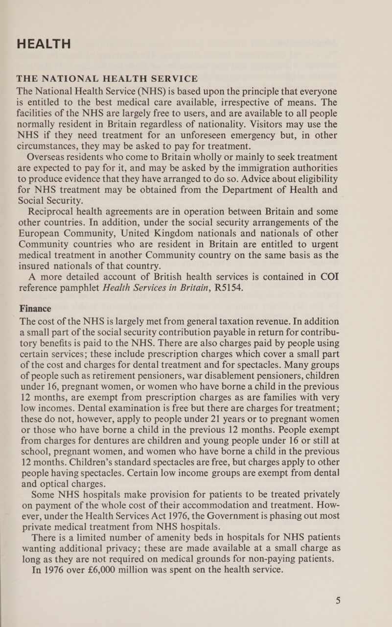 HEALTH THE NATIONAL HEALTH SERVICE The National Health Service (NHS) is based upon the principle that everyone is entitled to the best medical care available, irrespective of means. The facilities of the NHS are largely free to users, and are available to all people normally resident in Britain regardless of nationality. Visitors may use the NHS if they need treatment for an unforeseen emergency but, in other circumstances, they may be asked to pay for treatment. Overseas residents who come to Britain wholly or mainly to seek treatment are expected to pay for it, and may be asked by the immigration authorities to produce evidence that they have arranged to do so. Advice about eligibility for NHS treatment may be obtained from the Department of Health and Social Security. Reciprocal health agreements are in operation between Britain and some other countries. In addition, under the social security arrangements of the European Community, United Kingdom nationals and nationals of other Community countries who are resident in Britain are entitled to urgent medical treatment in another Community country on the same basis as the insured nationals of that country. A more detailed account of British health services is contained in COI reference pamphlet Health Services in Britain, R5154. Finance The cost of the NHS is largely met from general taxation revenue. In addition a small part of the social security contribution payable in return for contribu- tory benefits is paid to the NHS. There are also charges paid by people using certain services; these include prescription charges which cover a small part of the cost and charges for dental treatment and for spectacles. Many groups of people such as retirement pensioners, war disablement pensioners, children under 16, pregnant women, or women who have borne a child in the previous 12 months, are exempt from prescription charges as are families with very low incomes. Dental examination is free but there are charges for treatment; these do not, however, apply to people under 21 years or to pregnant women or those who have borne a child in the previous 12 months. People exempt from charges for dentures are children and young people under 16 or still at school, pregnant women, and women who have borne a child in the previous 12 months. Children’s standard spectacles are free, but charges apply to other people having spectacles. Certain low income groups are exempt from dental] and optical charges. Some NHS hospitals make provision for patients to be treated privately on payment of the whole cost of their accommodation and treatment. How- ever, under the Health Services Act 1976, the Government is phasing out most private medical treatment from NHS hospitals. There is a limited number of amenity beds in hospitals for NHS patients wanting additional privacy; these are made available at a small charge as long as they are not required on medical grounds for non-paying patients. In 1976 over £6,000 million was spent on the health service.