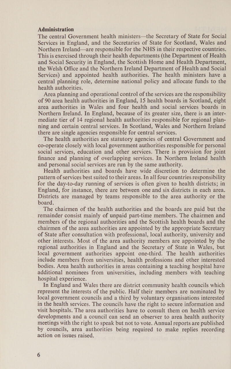 Administration The central Government health ministers—the Secretary of State for Social Services in England, and the Secretaries of State for Scotland, Wales and Northern Ireland—are responsible for the NHS in their respective countries. This is exercised through their health departments (the Department of Health and Social Security in England, the Scottish Home and Health Department, the Welsh Office and the Northern Ireland Department of Health and Social Services) and appointed health authorities. The health ministers have a central planning role, determine national policy and allocate funds to the health authorities. Area planning and operational control of the services are the responsibility of 90 area health authorities in England, 15 health boards in Scotland, eight area authorities in Wales and four health and social services boards in Northern Ireland. In England, because of its greater size, there is an inter- mediate tier of 14 regional health authorities responsible for regional plan- ning and certain central services. In Scotland, Wales and Northern Ireland there are single agencies responsible for central services. The health authorities are statutory agencies of central Government and co-operate closely with local government authorities responsible for personal social services, education and other services. There is provision for joint finance and planning of overlapping services. In Northern Ireland health and personal social services are run by the same authority. Health authorities and boards have wide discretion to determine the pattern of services best suited to their areas. In all four countries responsibility for the day-to-day running of services is often given to health districts; in England, for instance, there are between one and six districts in each area. Districts are managed by teams responsible to the area authority or the board. The chairmen of the health authorities and the boards are paid but the remainder consist mainly of unpaid part-time members. The chairmen and members of the regional authorities and the Scottish health boards and the chairmen of the area authorities are appointed by the appropriate Secretary of State after consultation with professional, local authority, university and other interests. Most of the area authority members are appointed by the regional authorities in England and the Secretary of State in Wales, but local government authorities appoint one-third. The health authorities include members from universities, health professions and other interested bodies. Area health authorities in areas containing a teaching hospital have additional nominees from universities, including members with teaching hospital experience. In England and Wales there are district community health councils which represent the interests of the public. Half their members are nominated by local government councils and a third by voluntary organisations interested in the health services. The councils have the right to secure information and visit hospitals. The area authorities have to consult them on health service developments and a council can send an observer to area health authority meetings with the right to speak but not to vote. Annual reports are published by councils, area authorities being required to make replies recording action on issues raised.