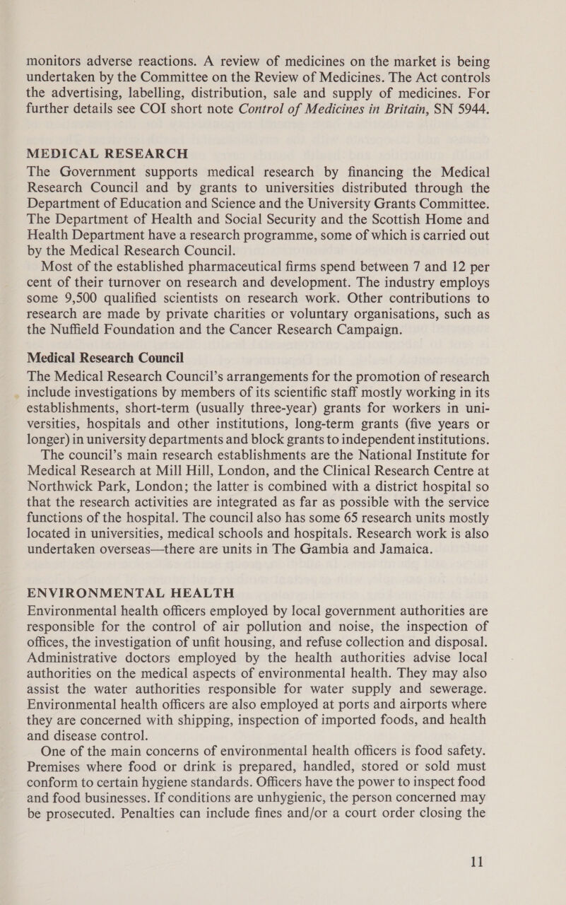 undertaken by the Committee on the Review of Medicines. The Act controls the advertising, labelling, distribution, sale and supply of medicines. For further details see COI short note Control of Medicines in Britain, SN 5944. MEDICAL RESEARCH The Government supports medical research by financing the Medical Research Council and by grants to universities distributed through the Department of Education and Science and the University Grants Committee. The Department of Health and Social Security and the Scottish Home and Health Department have a research programme, some of which is carried out by the Medical Research Council. Most of the established pharmaceutical firms spend between 7 and 12 per cent of their turnover on research and development. The industry employs some 9,500 qualified scientists on research work. Other contributions to research are made by private charities or voluntary organisations, such as the Nuffield Foundation and the Cancer Research Campaign. Medical Research Council The Medical Research Council’s arrangements for the promotion of research _ include investigations by members of its scientific staff mostly working in its establishments, short-term (usually three-year) grants for workers in uni- versities, hospitals and other institutions, long-term grants (five years or longer) in university departments and block grants to independent institutions. The council’s main research establishments are the National Institute for Medical Research at Mill Hill, London, and the Clinical Research Centre at Northwick Park, London; the latter is combined with a district hospital so that the research activities are integrated as far as possible with the service functions of the hospital. The council also has some 65 research units mostly located in universities, medical schools and hospitals. Research work is also undertaken overseas—there are units in The Gambia and Jamaica. ENVIRONMENTAL HEALTH Environmental health officers employed by local government authorities are responsible for the control of air pollution and noise, the inspection of offices, the investigation of unfit housing, and refuse collection and disposal. Administrative doctors employed by the health authorities advise local authorities on the medical aspects of environmental health. They may also assist the water authorities responsible for water supply and sewerage. Environmental health officers are also employed at ports and airports where they are concerned with shipping, inspection of imported foods, and health and disease control. One of the main concerns of environmental health officers is food safety. Premises where food or drink is prepared, handled, stored or sold must conform to certain hygiene standards. Officers have the power to inspect food and food businesses. If conditions are unhygienic, the person concerned may be prosecuted. Penalties can include fines and/or a court order closing the 1]