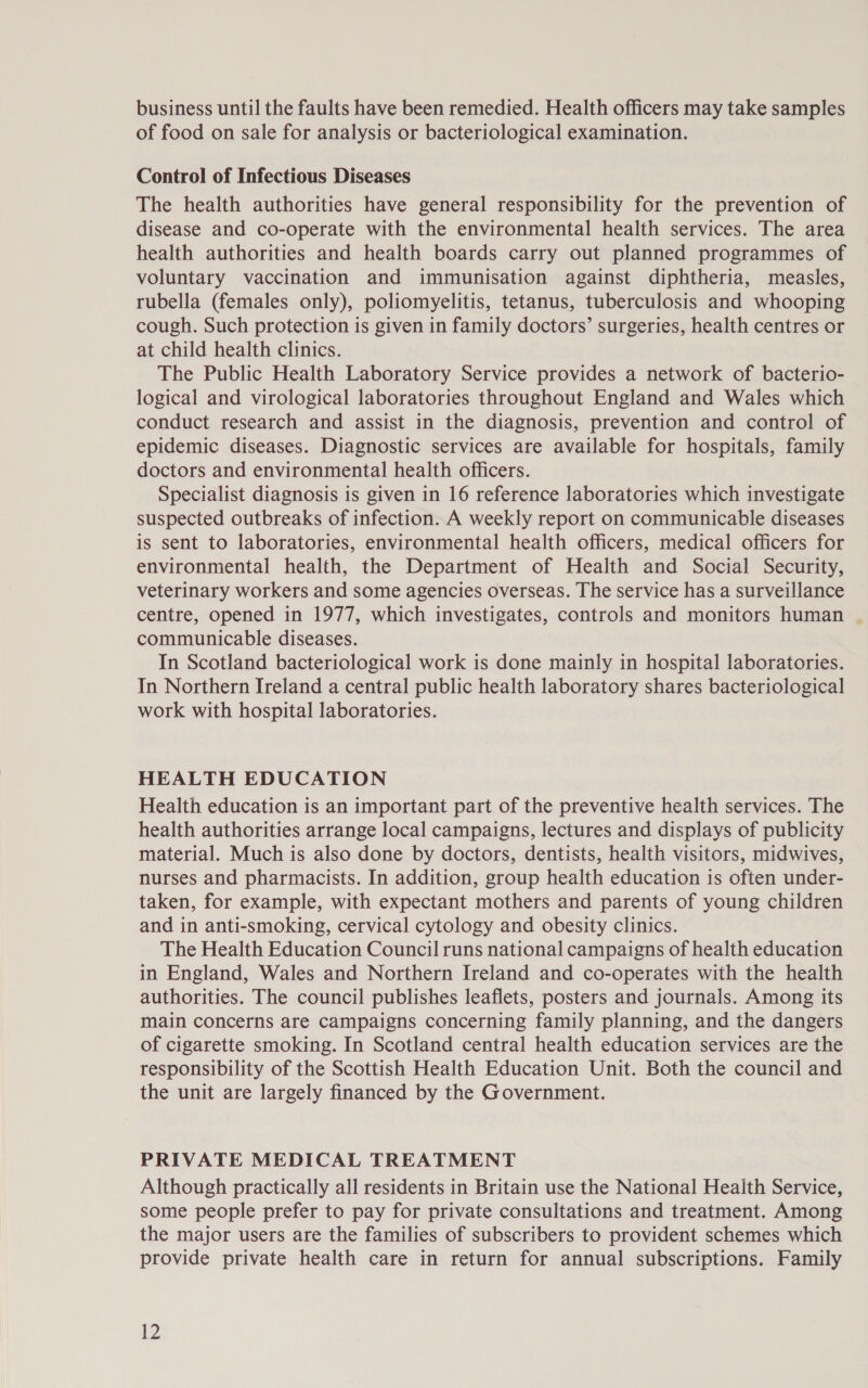 business until the faults have been remedied. Health officers may take samples of food on sale for analysis or bacteriological examination. Control of Infectious Diseases The health authorities have general responsibility for the prevention of disease and co-operate with the environmental health services. The area health authorities and health boards carry out planned programmes of voluntary vaccination and immunisation against diphtheria, measles, rubella (females only), poliomyelitis, tetanus, tuberculosis and whooping cough. Such protection is given in family doctors’ surgeries, health centres or at child health clinics. The Public Health Laboratory Service provides a network of bacterio- logical and virological laboratories throughout England and Wales which conduct research and assist in the diagnosis, prevention and control of epidemic diseases. Diagnostic services are available for hospitals, family doctors and environmental health officers. Specialist diagnosis is given in 16 reference laboratories which investigate suspected outbreaks of infection. A weekly report on communicable diseases is sent to laboratories, environmental health officers, medical officers for environmental health, the Department of Health and Social Security, veterinary workers and some agencies overseas. The service has a surveillance centre, opened in 1977, which investigates, controls and monitors human | communicable diseases. In Scotland bacteriological work is done mainly in hospital laboratories. In Northern Ireland a central public health laboratory shares bacteriological work with hospital laboratories. HEALTH EDUCATION Health education is an important part of the preventive health services. The health authorities arrange local campaigns, lectures and displays of publicity material. Much is also done by doctors, dentists, health visitors, midwives, nurses and pharmacists. In addition, group health education is often under- taken, for example, with expectant mothers and parents of young children and in anti-smoking, cervical cytology and obesity clinics. The Health Education Council runs national campaigns of health education in England, Wales and Northern Ireland and co-operates with the health authorities. The council publishes leaflets, posters and journals. Among its main concerns are campaigns concerning family planning, and the dangers of cigarette smoking. In Scotland central health education services are the responsibility of the Scottish Health Education Unit. Both the council and the unit are largely financed by the Government. PRIVATE MEDICAL TREATMENT Although practically all residents in Britain use the National Health Service, some people prefer to pay for private consultations and treatment. Among the major users are the families of subscribers to provident schemes which provide private health care in return for annual subscriptions. Family 2