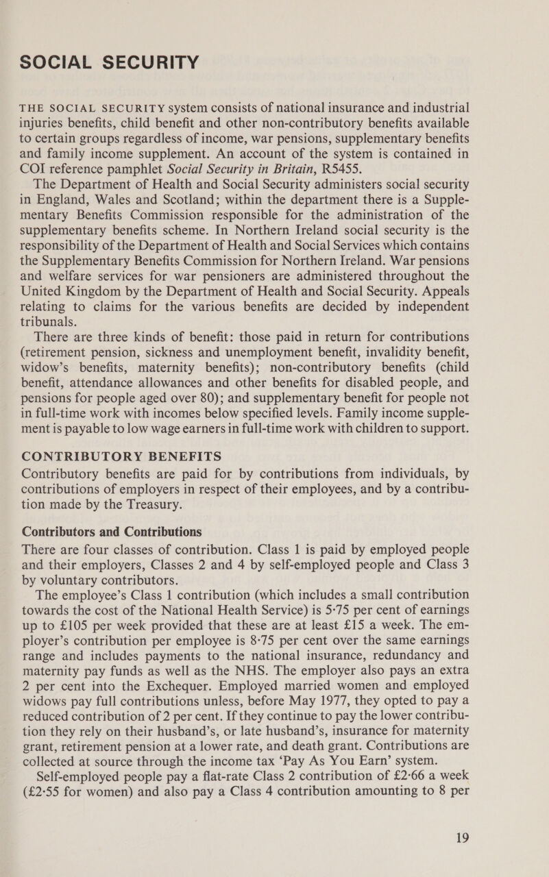 SOCIAL SECURITY THE SOCIAL SECURITY system consists of national insurance and industrial injuries benefits, child benefit and other non-contributory benefits available to certain groups regardless of income, war pensions, supplementary benefits and family income supplement. An account of the system is contained in COI reference pamphlet Social Security in Britain, R5455. The Department of Health and Social Security administers social security in England, Wales and Scotland; within the department there is a Supple- mentary Benefits Commission responsible for the administration of the supplementary benefits scheme. In Northern Ireland social security is the responsibility of the Department of Health and Social Services which contains the Supplementary Benefits Commission for Northern Ireland. War pensions and welfare services for war pensioners are administered throughout the United Kingdom by the Department of Health and Social Security. Appeals relating to claims for the various benefits are decided by independent tribunals. There are three kinds of benefit: those paid in return for contributions (retirement pension, sickness and unemployment benefit, invalidity benefit, widow’s benefits, maternity benefits); non-contributory benefits (child benefit, attendance allowances and other benefits for disabled people, and pensions for people aged over 80); and supplementary benefit for people not in full-time work with incomes below specified levels. Family income supple- ment is payable to low wage earners in full-time work with children to support. CONTRIBUTORY BENEFITS Contributory benefits are paid for by contributions from individuals, by contributions of employers in respect of their employees, and by a contribu- tion made by the Treasury. Contributors and Contributions There are four classes of contribution. Class 1 is paid by employed people and their employers, Classes 2 and 4 by self-employed people and Class 3 by voluntary contributors. The employee’s Class 1 contribution (which includes a small contribution towards the cost of the National Health Service) is 5-75 per cent of earnings up to £105 per week provided that these are at least £15 a week. The em- ployer’s contribution per employee is 8-75 per cent over the same earnings range and includes payments to the national insurance, redundancy and maternity pay funds as well as the NHS. The employer also pays an extra 2 per cent into the Exchequer. Employed married women and employed widows pay full contributions unless, before May 1977, they opted to pay a reduced contribution of 2 per cent. If they continue to pay the lower contribu- tion they rely on their husband’s, or late husband’s, insurance for maternity grant, retirement pension at a lower rate, and death grant. Contributions are collected at source through the income tax ‘Pay As You Earn’ system. Self-employed people pay a flat-rate Class 2 contribution of £2-66 a week (£2:55 for women) and also pay a Class 4 contribution amounting to 8 per
