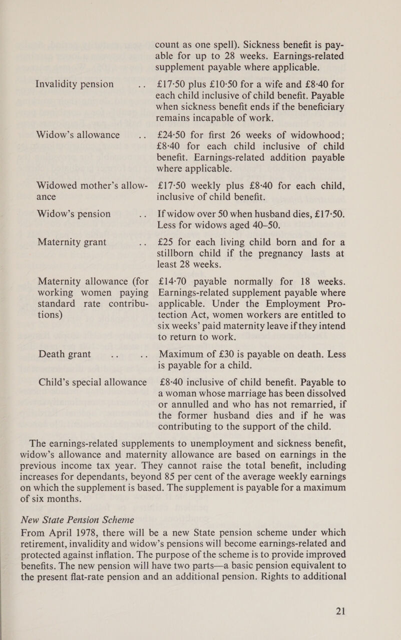 count as one spell). Sickness benefit is pay- able for up to 28 weeks. Earnings-related supplement payable where applicable. Invalidity pension .. £17-50 plus £10°50 for a wife and £8-40 for each child inclusive of child benefit. Payable when sickness benefit ends if the beneficiary remains incapable of work. Widow’s allowance .. £24-50 for first 26 weeks of widowhood; £840 for each child inclusive of child benefit. Earnings-related addition payable where applicable. Widowed mother’s allow- £17:50 weekly plus £8-40 for each child, ance inclusive of child benefit. Widow’s pension .. If widow over 50 when husband dies, £17-50. Less for widows aged 40-S0. Maternity grant .. £25 for each living child born and for a stillborn child if the pregnancy lasts at least 28 weeks. Maternity allowance (for £14:70 payable normally for 18 weeks. working women paying Earnings-related supplement payable where standard rate contribu- applicable. Under the Employment Pro- tions) tection Act, women workers are entitled to six weeks’ paid maternity leave if they intend to return to work. Death grant a .. Maximum of £30 is payable on death. Less is payable for a child. Child’s special allowance £8-40 inclusive of child benefit. Payable to a woman whose marriage has been dissolved or annulled and who has not remarried, if the former husband dies and if he was contributing to the support of the child. The earnings-related supplements to unemployment and sickness benefit, widow’s allowance and maternity allowance are based on earnings in the previous income tax year. They cannot raise the total benefit, including increases for dependants, beyond 85 per cent of the average weekly earnings on which the supplement is based. The supplement is payable for a maximum of six months. New State Pension Scheme From April 1978, there will be a new State pension scheme under which retirement, invalidity and widow’s pensions will become earnings-related and protected against inflation. The purpose of the scheme is to provide improved benefits. The new pension will have two parts—a basic pension equivalent to the present flat-rate pension and an additional pension. Rights to additional