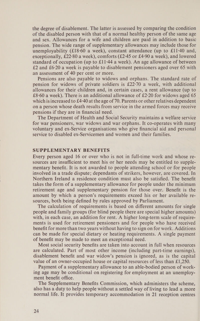 the degree of disablement. The latter is assessed by comparing the condition of the disabled person with that of a normal healthy person of the same age and sex. Allowances for a wife and children are paid in addition to basic pension. The wide range of supplementary allowances may include those for unemployability (£18-60 a week), constant attendance (up to £11-40 and, exceptionally, £22:80 a week), comforts (£245 or £4-90 a week), and lowered standard of occupation (up to £11-44 a week). An age allowance of between £2 and £6:20 a week is payable to disablement pensioners aged over 65 with an assessment of 40 per cent or more. Pensions are also payable to widows and orphans. The standard rate of pension for widows of private soldiers is £22-70 a week, with additional allowances for their children and, in certain cases, a rent allowance (up to £8-60 a week). There is an additional allowance of £2-20 for widows aged 65 which is increased to £4-40 at the age of 70. Parents or other relatives dependent on a person whose death results from service in the armed forces may receive pensions if they are in financial need. The Department of Health and Social Security maintains a welfare service for war pensioners, war widows and war orphans. It co-operates with many voluntary and ex-Service organisations who give financial aid and personal service to disabled ex-Servicemen and women and their families. SUPPLEMENTARY BENEFITS Every person aged 16 or over who is not in full-time work and whose re- sources are insufficient to meet his or her needs may be entitled to supple- mentary benefit. It is not awarded to people attending school or for people involved in a trade dispute; dependants of strikers, however, are covered. In Northern Ireland a residence condition must also be satisfied. The benefit takes the form of a supplementary allowance for people under the minimum retirement age and supplementary pension for those over. Benefit is the amount by which a person’s requirements exceed his or her available re- sources, both being defined by rules approved by Parliament. The calculation of requirements is based on different amounts for single people and family groups (for blind people there are special higher amounts) with, in each case, an addition for rent. A higher long-term scale of require- ments is used for retirement pensioners and for people who have received benefit for more than two years without having to sign on for work. Additions can be made for special dietary or heating requirements. A single payment of benefit may be made to meet an exceptional need. Most social security benefits are taken into account in full when resources are calculated. Part of most other income (including part-time earnings), disablement benefit and war widow’s pension is ignored, as is the capital value of an owner-occupied house or capital resources of less than £1,250. Payment of a supplementary allowance to an able-bodied person of work- ing age may be conditional on registering for employment at an unemploy- ment benefit office. The Supplementary Benefits Commission, which administers the scheme, also has a duty to help people without a settled way of living to lead a more normal life. It provides temporary accommodation in 21 reception centres