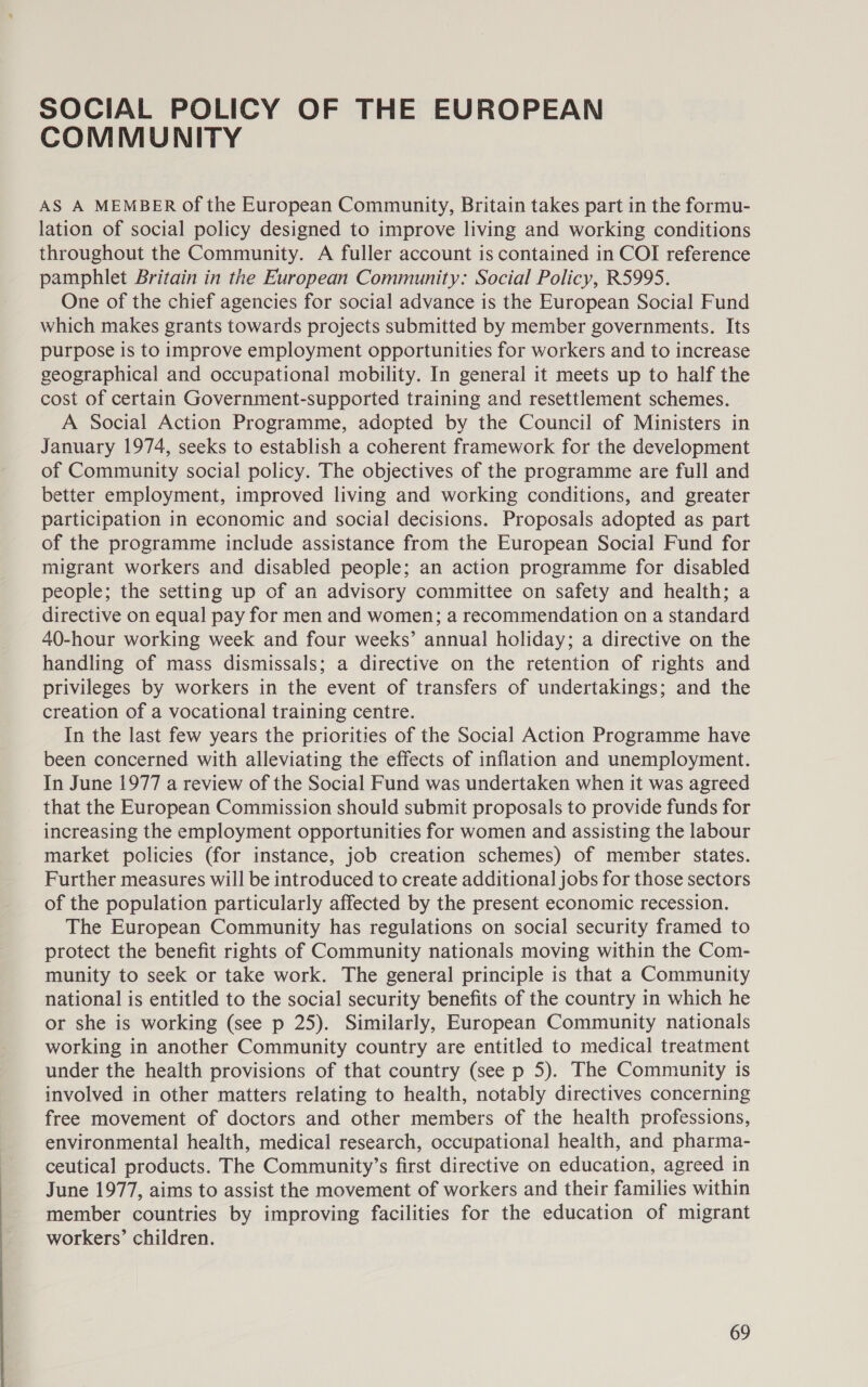SOCIAL POLICY OF THE EUROPEAN COMMUNITY AS A MEMBER of the European Community, Britain takes part in the formu- lation of social policy designed to improve living and working conditions throughout the Community. A fuller account is contained in COI reference pamphlet Britain in the European Community: Social Policy, R5995. One of the chief agencies for social advance is the European Social Fund which makes grants towards projects submitted by member governments. Its purpose is to improve employment opportunities for workers and to increase geographical and occupational mobility. In general it meets up to half the cost of certain Government-supported training and resettlement schemes. A Social Action Programme, adopted by the Council of Ministers in January 1974, seeks to establish a coherent framework for the development of Community social policy. The objectives of the programme are full and better employment, improved living and working conditions, and greater participation in economic and social decisions. Proposals adopted as part of the programme include assistance from the European Social Fund for migrant workers and disabled people; an action programme for disabled people; the setting up of an advisory committee on safety and health; a directive on equal pay for men and women; a recommendation on a standard 40-hour working week and four weeks’ annual holiday; a directive on the handling of mass dismissals; a directive on the retention of rights and privileges by workers in the event of transfers of undertakings; and the creation of a vocational training centre. In the last few years the priorities of the Social Action Programme have been concerned with alleviating the effects of inflation and unemployment. In June 1977 a review of the Social Fund was undertaken when it was agreed that the European Commission should submit proposals to provide funds for increasing the employment opportunities for women and assisting the labour market policies (for instance, job creation schemes) of member states. Further measures will be introduced to create additional jobs for those sectors of the population particularly affected by the present economic recession. The European Community has regulations on social security framed to protect the benefit rights of Community nationals moving within the Com- munity to seek or take work. The general principle is that a Community national is entitled to the social security benefits of the country in which he or she is working (see p 25). Similarly, European Community nationals working in another Community country are entitled to medical treatment under the health provisions of that country (see p 5). The Community is involved in other matters relating to health, notably directives concerning free movement of doctors and other members of the health professions, environmental health, medical research, occupational health, and pharma- ceutical products. The Community’s first directive on education, agreed in June 1977, aims to assist the movement of workers and their families within member countries by improving facilities for the education of migrant workers’ children.