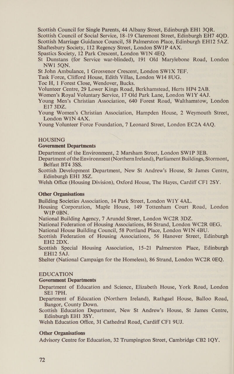 Scottish Council for Single Parents, 44 Albany Street, Edinburgh EH1 3QR. Scottish Council of Social Service, 18-19 Claremont Street, Edinburgh EH7 4QD. Scottish Marriage Guidance Council, 58 Palmerston Place, Edinburgh EH12 5AZ. Shaftesbury Society, 112 Regency Street, London SW1P 4AX. Spastics Society, 12 Park Crescent, London WIN 4EQ. St Dunstans (for Service war-blinded), 191 Old Marylebone Road, London NWI 5QN. St John Ambulance, 1 Grosvenor Crescent, London SW1X 7EF. Task Force, Clifford House, Edith Villas, London W14 8UG. Toc H, 1 Forest Close, Wendover, Bucks. Volunteer Centre, 29 Lower Kings Road, Berkhamstead, Herts HP4 2AB. Women’s Royal Voluntary Service, 17 Old Park Lane, London W1Y 4AJ. Young Men’s Christian Association, 640 Forest Road, Walthamstow, London E17 3DZ. Young Women’s Christian Association, Hampden House, 2 Weymouth Street, London WIN 4AX. Young Volunteer Force Foundation, 7 Leonard Street, London EC2A 4AQ. HOUSING Government Departments Department of the Environment, 2 Marsham Street, London SW1P 3EB. Department of the Environment (Northern Ireland), Parliament Buildings, Stormont, Belfast BT4 3SS. Scottish Development Department, New St Andrew’s House, St James Centre, Edinburgh EH1 3SZ. Welsh Office (Housing Division), Oxford House, The Hayes, Cardiff CF1 2SY. ‘Other Organisations Building Societies Association, 14 Park Street, London W1Y 4AL. Housing Corporation, Maple House, 149 Tottenham Court Road, London WIP OBN. National Building Agency, 7 Arundel Street, London WC2R 3DZ. National Federation of Housing Associations, 86 Strand, London WC2R OEG. National House Building Council, 58 Portland Place, London WIN 4BU. Scottish Federation of Housing Associations, 56 Hanover Street, Edinburgh EH2 2DxX. Scottish Special Housing Association, 15-21 Palmerston Place, Edinburgh EH12 5AJ. | Shelter (National Campaign for the Homeless), 86 Strand, London WC2R OEQ. EDUCATION Government Departments Department of Education and Science, Elizabeth House, York Road, London SE1 7PH. Department of Education (Northern Ireland), Rathgael House, Balloo Road, Bangor, County Down. Scottish Education Department, New St Andrew’s House, St James Centre, Edinburgh EH1 3SY. Welsh Education Office, 31 Cathedral Road, Cardiff CF1 9UJ. Other Organisations Advisory Centre for Education, 32 Trumpington Street, Cambridge CB2 1QY.