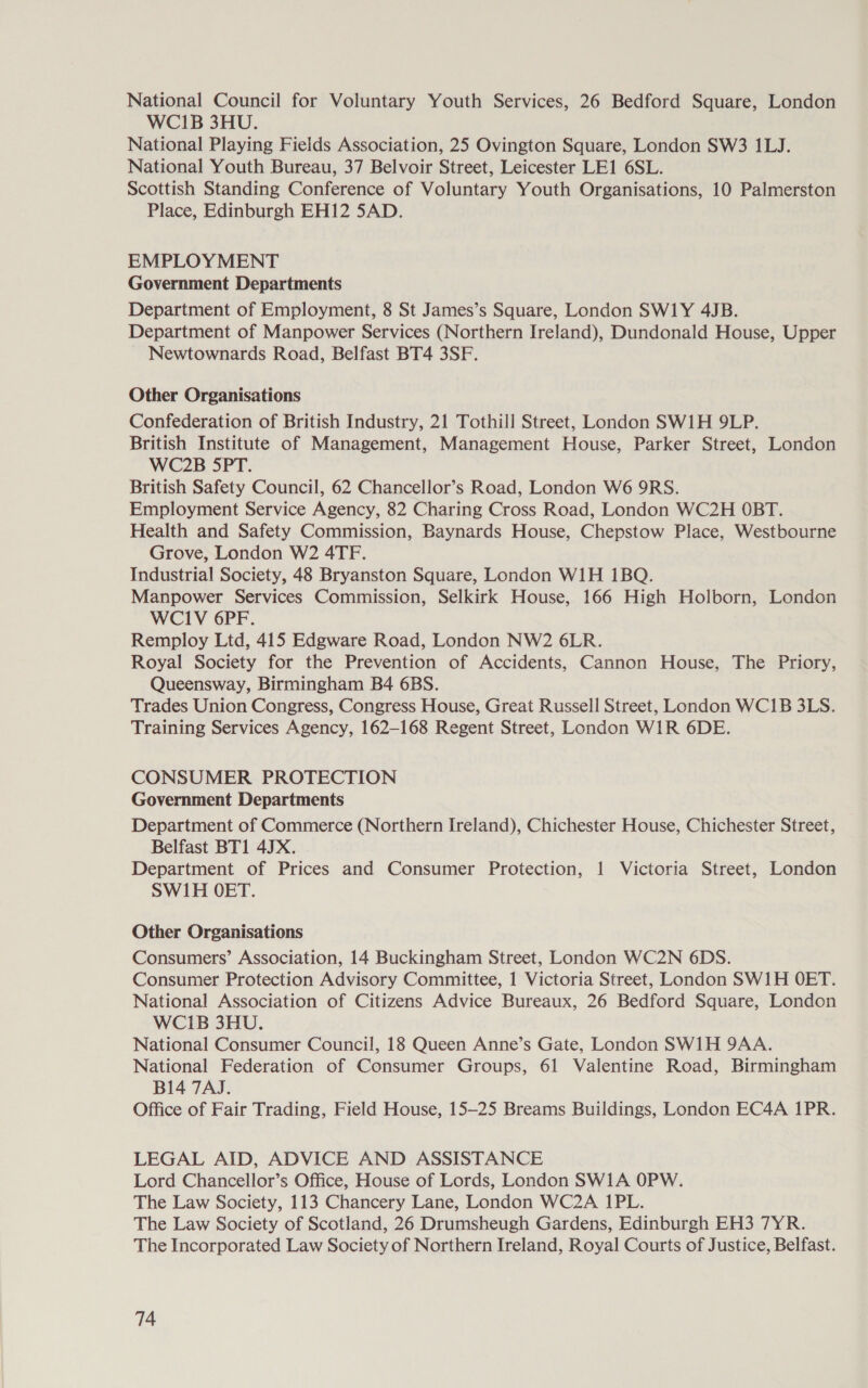 National Council for Voluntary Youth Services, 26 Bedford Square, London WCI1B 3HU. National Playing Fields Association, 25 Ovington Square, London SW3 1LJ. National Youth Bureau, 37 Belvoir Street, Leicester LE1 6SL. Scottish Standing Conference of Voluntary Youth Organisations, 10 Palmerston Place, Edinburgh EH12 SAD. EMPLOY MENT Government Departments Department of Employment, 8 St James’s Square, London SW1Y 4JB. Department of Manpower Services (Northern Ireland), Dundonald House, Upper Newtownards Road, Belfast BT4 3SF. Other Organisations Confederation of British Industry, 21 Tothill Street, London SW1H 9LP. British Institute of Management, Management House, Parker Street, London WC2B 5PT. British Safety Council, 62 Chancellor’s Road, London W6 9RS. Employment Service Agency, 82 Charing Cross Road, London WC2H OBT. Health and Safety Commission, Baynards House, Chepstow Place, Westbourne Grove, London W2 4TF. Industrial Society, 48 Bryanston Square, London W1H 1BQ. Manpower Services Commission, Selkirk House, 166 High Holborn, London WCIV 6PF. Remploy Ltd, 415 Edgware Road, London NW2 6LR. Royal Society for the Prevention of Accidents, Cannon House, The Priory, Queensway, Birmingham B4 6BS. Trades Union Congress, Congress House, Great Russell Street, London WC1B 3LS. Training Services Agency, 162-168 Regent Street, London WIR 6DE. CONSUMER PROTECTION Government Departments Department of Commerce (Northern Ireland), Chichester House, Chichester Street, Belfast BT1 4JX. Department of Prices and Consumer Protection, 1 Victoria Street, London SW1H OET. Other Organisations Consumers’ Association, 14 Buckingham Street, London WC2N 6DS. Consumer Protection Advisory Committee, 1 Victoria Street, London SWIH OET. National Association of Citizens Advice Bureaux, 26 Bedford Square, London WCI1B 3HU. National Consumer Council, 18 Queen Anne’s Gate, London SW1H 9AA. National Federation of Consumer Groups, 61 Valentine Road, Birmingham B14 7AJ. Office of Fair Trading, Field House, 15—25 Breams Buildings, London EC4A 1PR. LEGAL AID, ADVICE AND ASSISTANCE Lord Chancellor’s Office, House of Lords, London SW1A OPW. The Law Society, 113 Chancery Lane, London WC2A 1PL. The Law Society of Scotland, 26 Drumsheugh Gardens, Edinburgh EH3 7YR. The Incorporated Law Society of Northern Ireland, Royal Courts of Justice, Belfast.