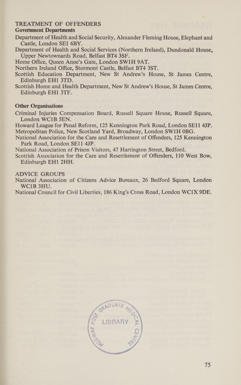 TREATMENT OF OFFENDERS Government Departments Department of Health and Social Security, Alexander Fleming House, Elephant and Castle, London SE1 6BY. Department of Health and Social Services (Northern Ireland), Dundonald ArnIOUSE, Upper Newtownards Road, Belfast BT4 3SF. Home Office, Queen Anne’s Gate, London SW1H 9AT. Northern Ireland Office, Stormont Castle, Belfast BT4 3ST. Scottish Education Department, New St Andrew’s House, St James Centre, Edinburgh EH1 3TD. Scottish Home and Health Department, New St Andrew’s House, St James Centre, Edinburgh EH1 3TF. Other Organisations Criminal Injuries Compensation Board, Russell Square House, Russell Square, London WCI1B 5EN. Howard League for Penal Reform, 125 Kennington Park Road, London SE11 4JP. Metropolitan Police, New Scotland Yard, Broadway, London SW1H OBG. National Association for the Care and Resettlement of Offenders, 125 Kennington Park Road, London SE11 4JP. National Association of Prison Visitors, 47 Hartington Street, Bedford. Scottish Association for the Care and Resettlement of Offenders, 110 West Bow, Edinburgh EH1 2HH. ADVICE GROUPS National Association of Citizens Advice Bureaux, 26 Bedford Square, London WCI1B 3HU. National Council for Civil Liberties, 186 King’s Cross Road, London WC1X 9DE. 1