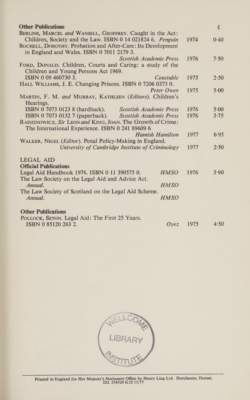 BERLINS, MARCEL and WANSELL, GEOFFREY. Caught in the Act: Children, Society and the Law. ISBN 0 14 021824 6. Penguin BOCHELL, Dorotuy. Probation and After-Care: Its Development in England and Wales. ISBN 0 7011 2179 3. Scottish Academic Press ForD, DONALD. Children, Courts and Caring: a study of the Children and Young Persons Act 1969. ISBN 0 09 460730 3. Constable HALL WILLIAMS, J. E. Changing Prisons. ISBN 0 7206 0373 0. Peter Owen MARTIN, F. M. and MURRAY, KATHLEEN (Editors). Children’s Hearings. ISBN 0 7073 0123 8 (hardback). Scottish Academic Press ISBN 0 7073 0132 7 (paperback). Scottish Academic Press RADZINOWICZ, Sir LEON and KING, JOAN. The Growth of Crime: The International Experience. ISBN 0 241 89609 6 Hamish Hamilton WALKER, NIGEL (Editor). Penal Policy-Making in England. University of Cambridge Institute of Criminology LEGAL AID Official Publications Legal Aid Handbook 1976. ISBN 0 11 390575 0. HMSO The Law Society on the Legal Aid and Advice Act. Annual. HMSO The Law Society of Scotland on the Legal Aid Scheme. Annual. HMSO Other Publications POLLOCK, SETON. Legal Aid: The First 25 Years. ISBN 0 85120 263 2. Oyez  Dd. 554524 K32 11/77 1974 1976 1975 1975 1976 1976 1977 1977 1976 1975 0-40 7:50 2°50 5-00 5-00 BIT) 6°95 2°50 3-90 4:50