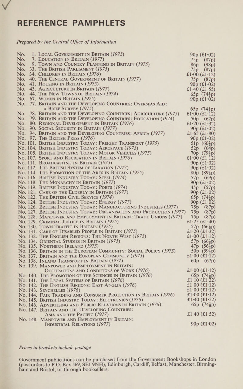 No. - 7 No. 9 No. 33 No. 34 No. 40 No. 41 No. 43 No. 44 No. 67 A BRIEF SURVEY (1975) CRIMINAL JUSTICE IN BRITAIN (1975) CARE OF DISABLED PEOPLE IN BRITAIN (1975) THE ENGLISH REGIONS: THE NorTtH WEST (1975) ORIENTAL STUDIES IN BRITAIN (1975) NORTHERN IRELAND (1975) BRITAIN IN THE EUROPEAN COMMUNITY: SOCIAL PoLicy (/975) BRITAIN AND THE EUROPEAN COMMUNITY (1975) INLAND TRANSPORT IN BRITAIN (1977) MANPOWER AND EMPLOYMENT IN BRITAIN: OCCUPATIONS AND CONDITIONS OF Work (1976) THE PROMOTION OF THE SCIENCES IN BRITAIN (1976) THE LEGAL SYSTEMS OF BRITAIN (1976) THE ENGLISH REGIONS: EAST ANGLIA (1976) SEYCHELLES (1976) FAIR TRADING AND CONSUMER PROTECTION IN BRITAIN (1976) BritIsH INDUSTRY TODAY: ELECTRONICS (1976) ADVERTISING AND PUBLIC RELATIONS IN BRITAIN (1976) BRITAIN AND THE DEVELOPING COUNTRIES: ASIA AND THE PAciFIc (1977) MANPOWER AND EMPLOYMENT IN BRITAIN: INDUSTRIAL RELATIONS (1977) 75p (87p) 86p (98p) 75p (87p) £1-00 (£1-12) 75p_ (87p) 90p (£1-02) £1-40 (£1-55) 65p (743p) 90p (£1-02) 65p (743p) £1-00 (£1-12) SOp (62p) £1-20 (£1-32) 90p (£1-02) £1-65 (£1-80) 90p (£1-02) Sip (603p) S2p (64p) 70p (793p) £1-00 (£1-12) 90p (£1-02) 90p (£1-02) 80p (8935p) S7p (69p) 90p (£1-02) 45p (57p) 90p (£1-02) 65p (743p) 90p (£1-02) 75p (87p) 75p (87p) 75p (87p) £1-25 (£1-40) S7p (663p) £1-20 (£1-32) £1-00 (£1-12) S7p (663p) 47p (5635p) 50p (5923p) £1-00 (£1-12) 60p (67p) £1-00 (£1-12) 65p (743p) £1-10 (£1-22) £1-00 (£1-12) £1-00 (£1-12) £1-00 (£1-12) £1-40 (£1-52) 65p (7443p) £1-40 (£152) 90p (£1-02)