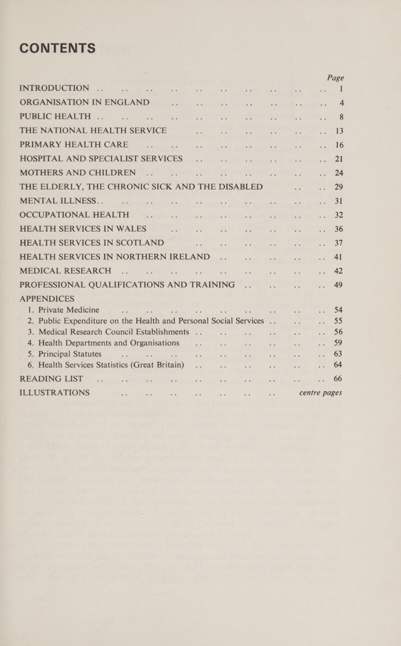 CONTENTS INTRODUCTION ORGANISATION IN ENGLAND PUBLIC HEALTH .. THE NATIONAL HEALTH SERVICE PRIMARY HEALTH CARE HOSPITAL AND SPECIALIST SERVICES MOTHERS AND CHILDREN THE ELDERLY, THE CHRONIC SICK AND THE DISABLED MENTAL ILLNESS. . OCCUPATIONAL HEALTH HEALTH SERVICES IN WALES HEALTH SERVICES IN SCOTLAND HEALTH SERVICES IN NORTHERN IRELAND MEDICAL RESEARCH PROFESSIONAL QUALIFICATIONS AND TRAINING APPENDICES 1. Private Medicine . Medical Research Council Establishments .. . Health Departments and Organisations . Principal Statutes 6. Health Services Statistics (Great Britain) READING LIST ILLUSTRATIONS n b&gt; WwW Page 1 4 8 13 16 21 24 29 31 32 36 37 41 42 49 54 2b) 56 59 63 64 66 centre pages