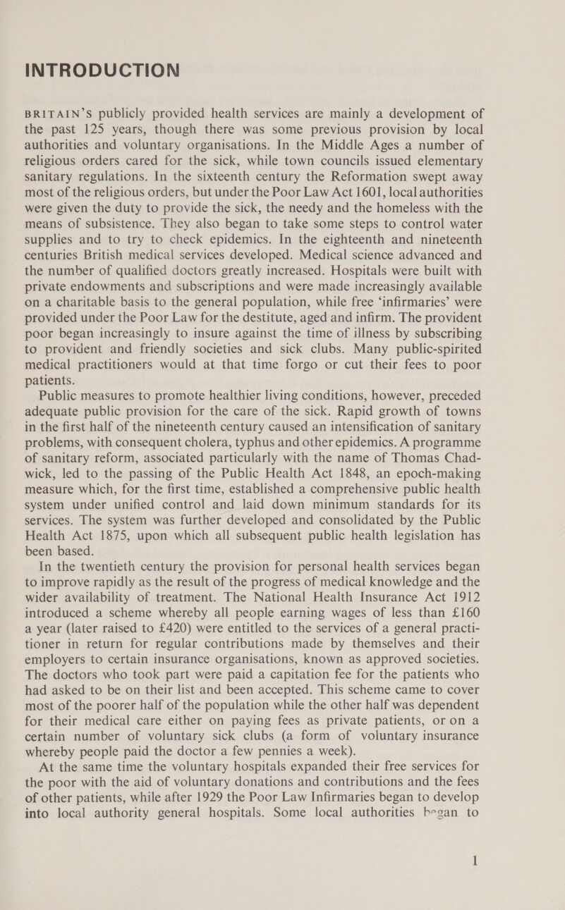 INTRODUCTION BRITAIN’S publicly provided health services are mainly a development of the past 125 years, though there was some previous provision by local authorities and voluntary organisations. In the Middle Ages a number of religious orders cared for the sick, while town councils issued elementary sanitary regulations. In the sixteenth century the Reformation swept away most of the religious orders, but under the Poor Law Act 1601, local authorities were given the duty to provide the sick, the needy and the homeless with the means of subsistence. They also began to take some steps to control water supplies and to try to check epidemics. In the eighteenth and nineteenth centuries British medical services developed. Medical science advanced and the number of qualified doctors greatly increased. Hospitals were built with private endowments and subscriptions and were made increasingly available on a charitable basis to the general population, while free ‘infirmaries’ were provided under the Poor Law for the destitute, aged and infirm. The provident poor began increasingly to insure against the time of illness by subscribing to provident and friendly societies and sick clubs. Many public-spirited medical practitioners would at that time forgo or cut their fees to poor patients. Public measures to promote healthier living conditions, however, preceded adequate public provision for the care of the sick. Rapid growth of towns in the first half of the nineteenth century caused an intensification of sanitary problems, with consequent cholera, typhus and other epidemics. A programme of sanitary reform, associated particularly with the name of Thomas Chad- wick, led to the passing of the Public Health Act 1848, an epoch-making measure which, for the first time, established a comprehensive public health system under unified control and laid down minimum standards for its services. The system was further developed and consolidated by the Public Health Act 1875, upon which all subsequent public health legislation has been based. In the twentieth century the provision for personal health services began to improve rapidly as the result of the progress of medical knowledge and the wider availability of treatment. The National Health Insurance Act 1912 introduced a scheme whereby all people earning wages of less than £160 a year (later raised to £420) were entitled to the services of a general practi- tioner in return for regular contributions made by themselves and their employers to certain insurance organisations, known as approved societies. The doctors who took part were paid a capitation fee for the patients who had asked to be on their list and been accepted. This scheme came to cover most of the poorer half of the population while the other half was dependent for their medical care either on paying fees as private patients, or on a certain number of voluntary sick clubs (a form of voluntary insurance whereby people paid the doctor a few pennies a week). At the same time the voluntary hospitals expanded their free services for the poor with the aid of voluntary donations and contributions and the fees of other patients, while after 1929 the Poor Law Infirmaries began to develop into local authority general hospitals. Some local authorities began to
