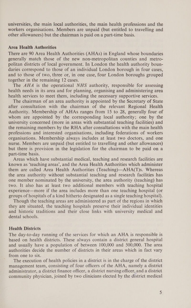 universities, the main local authorities, the main health professions and the workers organisations. Members are unpaid (but entitled to travelling and other allowances) but the chairman is paid on a part-time basis. Area Health Authorities There are 90 Area Health Authorities (AHAs) in England whose boundaries generally match those of the new non-metropolitan counties and metro- politan districts of local government. In London the health authority boun- daries correspond to those of an individual London borough in four cases, and to those of two, three or, in one case, four London boroughs grouped together in the remaining 12 cases. The AHA is the operational NHS authority, responsible for assessing health needs in its area and for planning, organising and administering area health services to meet them, including the necessary supportive services. The chairman of an area authority is appointed by the Secretary of State after consultation with the chairman of the relevant Regional Health Authority. Membership of AHAs ranges from 15 to 28, generally four of whom are appointed by the corresponding local authority; one by the university concerned (more in areas with substantial teaching facilities) and the remaining members by the RHA after consultations with the main health professions and interested organisations, including federations of workers organisations. Membership always includes at least two doctors, and one nurse. Members are unpaid (but entitled to travelling and other allowances) but there is provision in the legislation for the chairman to be paid on a part-time basis. Areas which have substantial medical, teaching and research facilities are known as ‘teaching areas’, and the Area Health Authorities which administer them are called Area Health Authorities (Teaching)—AHA(T)s. Whereas the area authority without substantial teaching and research facilities has one member nominated by the university, the area authority (teaching) has two. It also has at least two additional members with teaching hospital experience—more if the area includes more than one teaching hospital (or groups of hospitals of a kind hitherto designated as a single teaching hospital). Though the teaching areas are administered as part of the regions in which they are situated, the teaching hospitals preserve their individual identities and historic traditions and their close links with university medical and dental schools. Health Districts The day-to-day running of the services for which an AHA is responsible is based on health districts. These always contain a district general hospital and usually have a population of between 100,000 and 500,000. The area authorities decide the number of districts in their areas which in fact vary from one to six. The execution of health policies in a district is in the charge of the district management team, consisting of four officers of the AHA, namely a district administrator, a district finance officer, a district nursing officer, and a district community physician, joined by two clinicians elected by the district medical