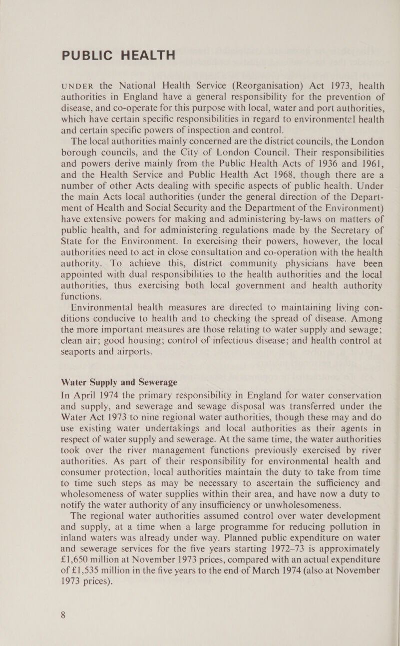 PUBLIC HEALTH UNDER the National Health Service (Reorganisation) Act 1973, health authorities in England have a general responsibility for the prevention of disease, and co-operate for this purpose with local, water and port authorities, which have certain specific responsibilities in regard to environmental! health and certain specific powers of inspection and control. The local authorities mainly concerned are the district councils, the London borough councils, and the City of London Council. Their responsibilities and powers derive mainly from the Public Health Acts of 1936 and 1961, and the Health Service and Public Health Act 1968, though there are a number of other Acts dealing with specific aspects of public health. Under the main Acts local authorities (under the general direction of the Depart- ment of Health and Social Security and the Department of the Environment) have extensive powers for making and administering by-laws on matters of public health, and for administering regulations made by the Secretary of State for the Environment. In exercising their powers, however, the local authorities need to act in close consultation and co-operation with the health authority. To achieve this, district community physicians have been appointed with dual responsibilities to the health authorities and the local authorities, thus exercising both local government and health authority functions. Environmental health measures are directed to maintaining living con- ditions conducive to health and to checking the spread of disease. Among the more important measures are those relating to water supply and sewage; clean air; good housing; control of infectious disease; and health control at seaports and airports. Water Supply and Sewerage In April 1974 the primary responsibility in England for water conservation and supply, and sewerage and sewage disposal was transferred under the Water Act 1973 to nine regional water authorities, though these may and do use existing water undertakings and local authorities as their agents in respect of water supply and sewerage. At the same time, the water authorities took over the river management functions previously exercised by river authorities. As part of their responsibility for environmental health and consumer protection, local authorities maintain the duty to take from time to time such steps as may be necessary to ascertain the sufficiency and wholesomeness of water supplies within their area, and have now a duty to notify the water authority of any insufficiency or unwholesomeness. The regional water authorities assumed control over water development and supply, at a time when a large programme for reducing pollution in inland waters was already under way. Planned public expenditure on water and sewerage services for the five years starting 1972-73 is approximately £1,650 million at November 1973 prices, compared with an actual expenditure of £1,535 million in the five years to the end of March 1974 (also at November [973 prices).