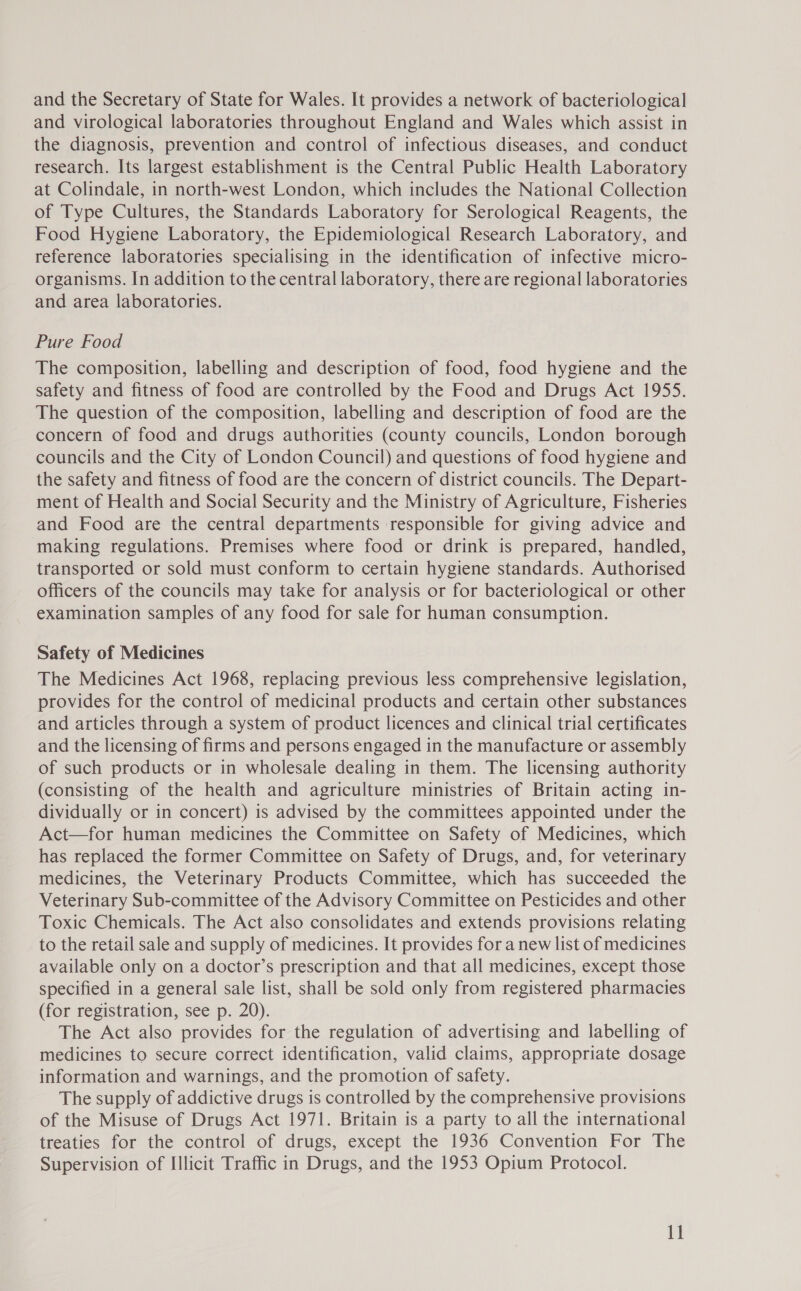 and the Secretary of State for Wales. It provides a network of bacteriological and virological laboratories throughout England and Wales which assist in the diagnosis, prevention and control of infectious diseases, and conduct research. Its largest establishment is the Central Public Health Laboratory at Colindale, in north-west London, which includes the National Collection of Type Cultures, the Standards Laboratory for Serological Reagents, the Food Hygiene Laboratory, the Epidemiological Research Laboratory, and reference laboratories specialising in the identification of infective micro- organisms. In addition to the central laboratory, there are regional laboratories and area laboratories. Pure Food The composition, labelling and description of food, food hygiene and the safety and fitness of food are controlled by the Food and Drugs Act 1955. The question of the composition, labelling and description of food are the concern of food and drugs authorities (county councils, London borough councils and the City of London Council) and questions of food hygiene and the safety and fitness of food are the concern of district councils. The Depart- ment of Health and Social Security and the Ministry of Agriculture, Fisheries and Food are the central departments responsible for giving advice and making regulations. Premises where food or drink is prepared, handled, transported or sold must conform to certain hygiene standards. Authorised officers of the councils may take for analysis or for bacteriological or other examination samples of any food for sale for human consumption. Safety of Medicines The Medicines Act 1968, replacing previous less comprehensive legislation, provides for the control of medicinal products and certain other substances and articles through a system of product licences and clinical trial certificates and the licensing of firms and persons engaged in the manufacture or assembly of such products or in wholesale dealing in them. The licensing authority (consisting of the health and agriculture ministries of Britain acting in- dividually or in concert) is advised by the committees appointed under the Act—for human medicines the Committee on Safety of Medicines, which has replaced the former Committee on Safety of Drugs, and, for veterinary medicines, the Veterinary Products Committee, which has succeeded the Veterinary Sub-committee of the Advisory Committee on Pesticides and other Toxic Chemicals. The Act also consolidates and extends provisions relating to the retail sale and supply of medicines. It provides for a new list of medicines available only on a doctor’s prescription and that all medicines, except those specified in a general sale list, shall be sold only from registered pharmacies (for registration, see p. 20). The Act also provides for the regulation of advertising and labelling of medicines to secure correct identification, valid claims, appropriate dosage information and warnings, and the promotion of safety. The supply of addictive drugs is controlled by the comprehensive provisions of the Misuse of Drugs Act 1971. Britain is a party to all the international treaties for the control of drugs, except the 1936 Convention For The Supervision of Illicit Traffic in Drugs, and the 1953 Opium Protocol.