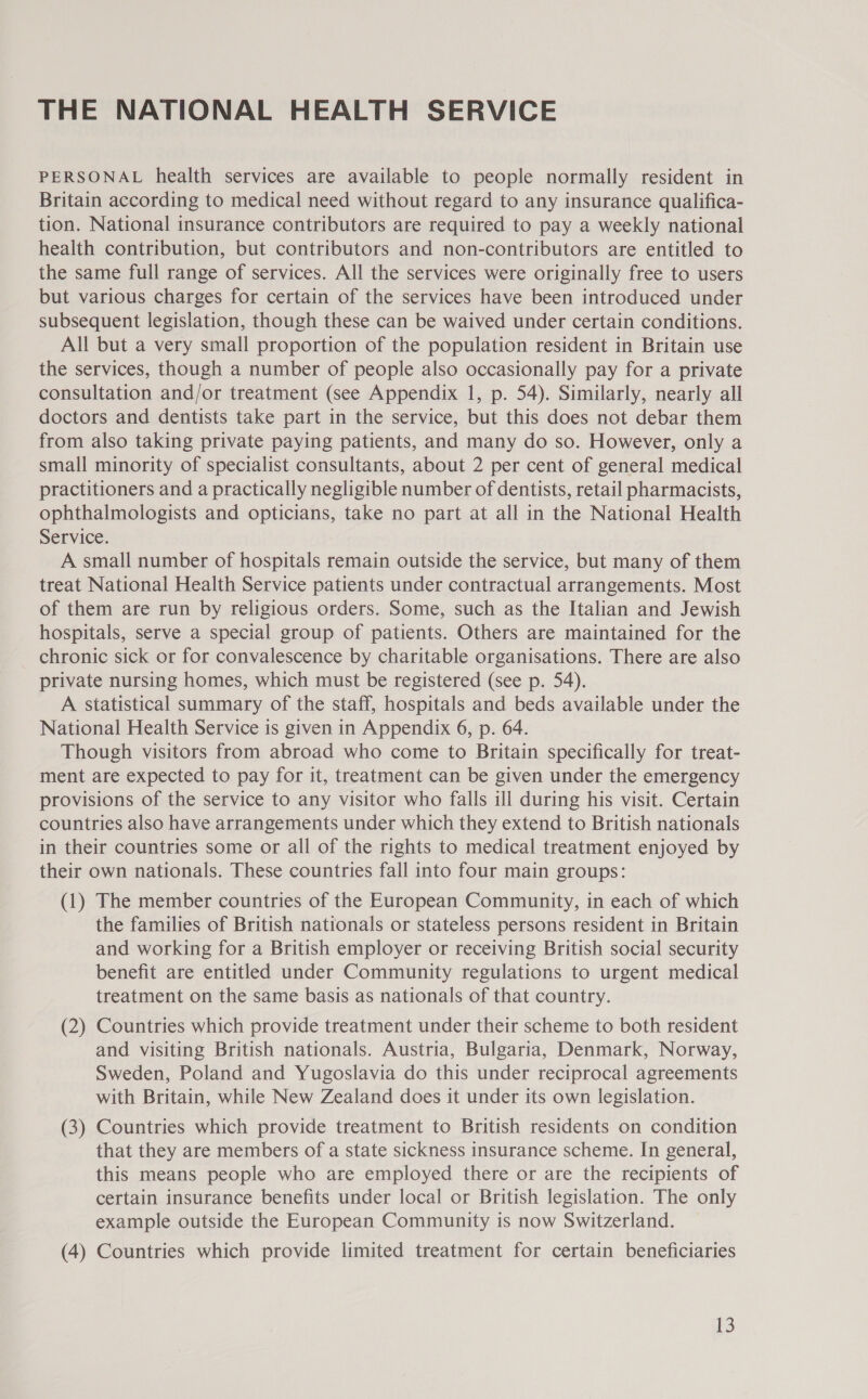 THE NATIONAL HEALTH SERVICE PERSONAL health services are available to people normally resident in Britain according to medical need without regard to any insurance qualifica- tion. National insurance contributors are required to pay a weekly national health contribution, but contributors and non-contributors are entitled to the same full range of services. All the services were originally free to users but various charges for certain of the services have been introduced under subsequent legislation, though these can be waived under certain conditions. All but a very small proportion of the population resident in Britain use the services, though a number of people also occasionally pay for a private consultation and/or treatment (see Appendix 1, p. 54). Similarly, nearly all doctors and dentists take part in the service, but this does not debar them from also taking private paying patients, and many do so. However, only a small minority of specialist consultants, about 2 per cent of general medical practitioners and a practically negligible number of dentists, retail pharmacists, ophthalmologists and opticians, take no part at all in the National Health Service. A small number of hospitals remain outside the service, but many of them treat National Health Service patients under contractual arrangements. Most of them are run by religious orders. Some, such as the Italian and Jewish hospitals, serve a special group of patients. Others are maintained for the chronic sick or for convalescence by charitable organisations. There are also private nursing homes, which must be registered (see p. 54). A Statistical summary of the staff, hospitals and beds available under the National Health Service is given in Appendix 6, p. 64. Though visitors from abroad who come to Britain specifically for treat- ment are expected to pay for it, treatment can be given under the emergency provisions of the service to any visitor who falls ill during his visit. Certain countries also have arrangements under which they extend to British nationals in their countries some or all of the rights to medical treatment enjoyed by their own nationals. These countries fall into four main groups: (1) The member countries of the European Community, in each of which the families of British nationals or stateless persons resident in Britain and working for a British employer or receiving British social security benefit are entitled under Community regulations to urgent medical treatment on the same basis as nationals of that country. (2) Countries which provide treatment under their scheme to both resident and visiting British nationals. Austria, Bulgaria, Denmark, Norway, Sweden, Poland and Yugoslavia do this under reciprocal agreements with Britain, while New Zealand does it under its own legislation. (3) Countries which provide treatment to British residents on condition that they are members of a state sickness insurance scheme. In general, this means people who are employed there or are the recipients of certain insurance benefits under local or British legislation. The only example outside the European Community is now Switzerland. (4) Countries which provide limited treatment for certain beneficiaries
