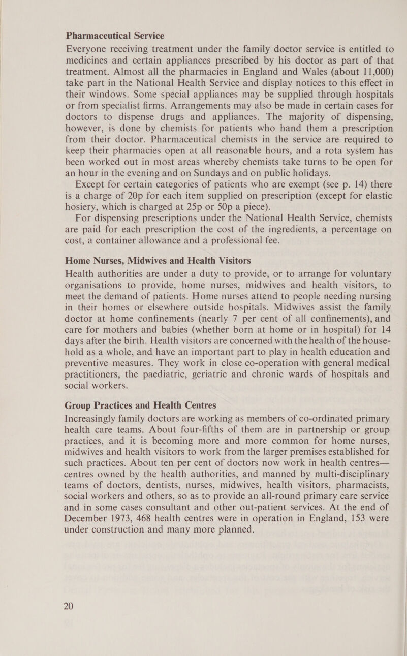 Pharmaceutical Service Everyone receiving treatment under the family doctor service is entitled to medicines and certain appliances prescribed by his doctor as part of that treatment. Almost all the pharmacies in England and Wales (about 11,000) take part in the National Health Service and display notices to this effect in their windows. Some special appliances may be supplied through hospitals or from specialist firms. Arrangements may also be made in certain cases for doctors to dispense drugs and appliances. The majority of dispensing, however, is done by chemists for patients who hand them a prescription from their doctor. Pharmaceutical chemists in the service are required to keep their pharmacies open at all reasonable hours, and a rota system has been worked out in most areas whereby chemists take turns to be open for an hour in the evening and on Sundays and on public holidays. Except for certain categories of patients who are exempt (see p. 14) there is a charge of 20p for each item supplied on prescription (except for elastic hosiery, which is charged at 25p or 50p a piece). For dispensing prescriptions under the National Health Service, chemists are paid for each prescription the cost of the ingredients, a percentage on cost, a container allowance and a professional fee. Home Nurses, Midwives and Health Visitors Health authorities are under a duty to provide, or to arrange for voluntary organisations to provide, home nurses, midwives and health visitors, to meet the demand of patients. Home nurses attend to people needing nursing in their homes or elsewhere outside hospitals. Midwives assist the family doctor at home confinements (nearly 7 per cent of all confinements), and — care for mothers and babies (whether born at home or in hospital) for 14 days after the birth. Health visitors are concerned with the health of the house- hold as a whole, and have an important part to play in health education and preventive measures. They work in close co-operation with general medical practitioners, the paediatric, geriatric and chronic wards of hospitals and social workers. Group Practices and Health Centres Increasingly family doctors are working as members of co-ordinated primary health care teams. About four-fifths of them are in partnership or group practices, and it is becoming more and more common for home nurses, midwives and health visitors to work from the larger premises established for such practices. About ten per cent of doctors now work in health centres— centres owned by the health authorities, and manned by multi-disciplinary teams of doctors, dentists, nurses, midwives, health visitors, pharmacists, social workers and others, so as to provide an all-round primary care service and in some cases consultant and other out-patient services. At the end of December 1973, 468 health centres were in operation in England, 153 were under construction and many more planned.