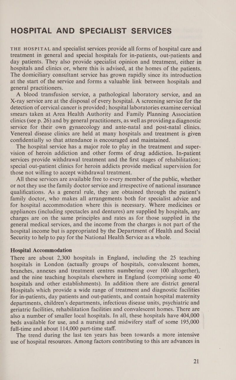 HOSPITAL AND SPECIALIST SERVICES THE HOSPITAL and specialist services provide all forms of hospital care and treatment in general and special hospitals for in-patients, out-patients and day patients. They also provide specialist opinion and treatment, either in hospitals and clinics or, where this is advised, at the homes of the patients. The domiciliary consultant service has grown rapidly since its introduction at the start of the service and forms a valuable link between hospitals and general practitioners. A blood transfusion service, a pathological laboratory service, and an X-ray service are at the disposal of every hospital. A screening service for the detection of cervical cancer is provided; hospital laboratories examine cervical smears taken at Area Health Authority and Family Planning Association clinics (see p. 26) and by general practitioners, as well as providing a diagnostic service for their own gynaecology and ante-natal and post-natal clinics. Venereal disease clinics are held at many hospitals and treatment is given confidentially so that attendance is encouraged and maintained. The hospital service has a major role to play in the treatment and super- vision of heroin addiction and other forms of drug addiction. In-patient services provide withdrawal treatment and the first stages of rehabilitation; special out-patient clinics for heroin addicts provide medical supervision for those not willing to accept withdrawal treatment. All these services are available free to every member of the public, whether or not they use the family doctor service and irrespective of national insurance qualifications. As a general rule, they are obtained through the patient’s family doctor, who makes all arrangements both for specialist advice and for hospital accommodation where this is necessary. Where medicines or appliances (including spectacles and dentures) are supplied by hospitals, any charges are on the same principles and rates as for those supplied in the general medical services, and the income from the charges is not part of the hospital income but is appropriated by the Department of Health and Social Security to help to pay for the National Health Service as a whole. Hospital Accommodation There are about 2,300 hospitals in England, including the 25 teaching hospitals in London (actually groups of hospitals, convalescent homes, branches, annexes and treatment centres numbering over 100 altogether), and the nine teaching hospitals elsewhere in England (comprising some 40 hospitals and other establishments). In addition there are district general Hospitals which provide a wide range of treatment and diagnostic facilities for in-patients, day patients and out-patients, and contain hospital maternity departments, children’s departments, infectious disease units, psychiatric and geriatric facilities, rehabilitation facilities and convalescent homes. There are also a number of smaller local hospitals. In all, these hospitals have 404,000 beds available for use, and a nursing and midwifery staff of some 195,000 full-time and about 114,000 part-time staff. The trend during the last ten years has been towards a more intensive use of hospital resources. Among factors contributing to this are advances in al