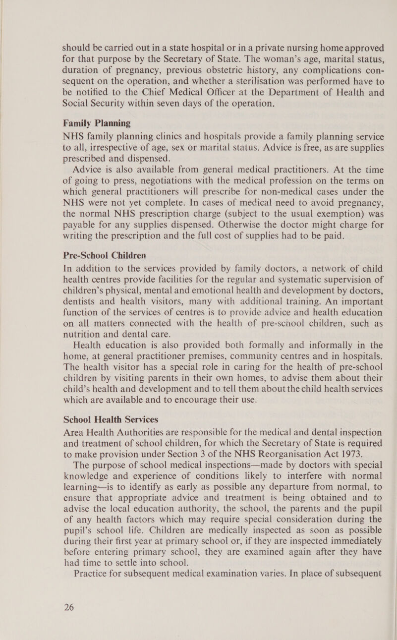 should be carried out in a state hospital or in a private nursing home approved for that purpose by the Secretary of State. The woman’s age, marital status, duration of pregnancy, previous obstetric history, any complications con- sequent on the operation, and whether a sterilisation was performed have to be notified to the Chief Medical Officer at the Department of Health and Social Security within seven days of the operation. Family Planning NHS family planning clinics and hospitals provide a family planning service to all, irrespective of age, sex or marital status. Advice is free, as are supplies prescribed and dispensed. Advice is also available from general medical practitioners. At the time of going to press, negotiations with the medical profession on the terms on which general practitioners will prescribe for non-medical cases under the NHS were not yet complete. In cases of medical need to avoid pregnancy, the normal NHS prescription charge (subject to the usual exemption) was payable for any supplies dispensed. Otherwise the doctor might charge for writing the prescription and the full cost of supplies had to be paid. Pre-School Children In addition to the services provided by family doctors, a network of child health centres provide facilities for the regular and systematic supervision of children’s physical, mental and emotional health and development by doctors, dentists and health visitors, many with additional training. An important function of the services of centres is to provide advice and health education on all matters connected with the health of pre-school children, such as nutrition and dental care. Health education is also provided both formally and informally in the home, at general practitioner premises, community centres and in hospitals. The health visitor has a special role in caring for the health of pre-school children by visiting parents in their own homes, to advise them about their child’s health and development and to tell them about the child health services which are available and to encourage their use. School Health Services Area Health Authorities are responsible for the medical and dental inspection and treatment of school children, for which the Secretary of State is required to make provision under Section 3 of the NHS Reorganisation Act 1973. The purpose of school medical inspections—made by doctors with special knowledge and experience of conditions likely to interfere with normal learning-—is to identify as early as possible any departure from normal, to ensure that appropriate advice and treatment is being obtained and to advise the local education authority, the school, the parents and the pupil of any health factors which may require special consideration during the pupil’s school life. Children are medically inspected as soon as possible during their first year at primary school or, if they are inspected immediately before entering primary school, they are examined again after they have had time to settle into school. Practice for subsequent medical examination varies. In place of subsequent