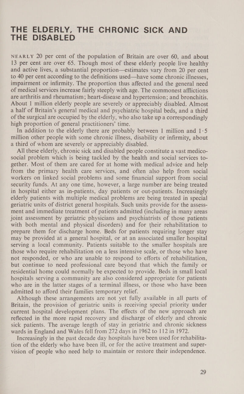THE ELDERLY, THE CHRONIC SICK AND THE DISABLED NEARLY 20 per cent of the population of Britain are over 60, and about 13 per cent are over 65. Though most of these elderly people live healthy and active lives, a substantial proportion—estimates vary from 20 per cent to 40 per cent according to the definitions used—have some chronic illnesses, impairment or infirmity. The proportion thus affected and the general need of medical services increase fairly steeply with age. The commonest afflictions are arthritis and rheumatism; heart-disease and hypertension; and bronchitis. About 1 million elderly people are severely or appreciably disabled. Almost a half of Britain’s general medical and psychiatric hospital beds, and a third of the surgical are occupied by the elderly, who also take up a correspondingly high proportion of general practitioners’ time. In addition to the elderly there are probably between 1 million and 1-5 million other people with some chronic illness, disability or infirmity, about a third of whom are severely or appreciably disabled. All these elderly, chronic sick and disabled people constitute a vast medico- social problem which is being tackled by the health and social services to- gether. Most of them are cared for at home with medical advice and help from the primary health care services, and often also help from social workers on linked social problems and some financial support from social security funds. At any one time, however, a large number are being treated in hospital either as in-patients, day patients or out-patients. Increasingly elderly patients with multiple medical problems are being treated in special geriatric units of district general hospitals. Such units provide for the assess- ment and immediate treatment of patients admitted (including in many areas joint assessment by geriatric physicians and psychiatrists of those patients with both mental and physical disorders) and for their rehabilitation to prepare them for discharge home. Beds for patients requiring longer stay may be provided at a general hospital, or at an associated smaller hospital serving a local community. Patients suitable to the smaller hospitals are those who require rehabilitation on a less intensive scale, or those who have not responded, or who are unable to respond to efforts of rehabilitation, but continue to need professional care beyond that which the family or residential home could normally be expected to provide. Beds in small local hospitals serving a community are also considered appropriate for patients who are in the latter stages of a terminal illness, or those who have been admitted to afford their families temporary relief. Although these arrangements are not yet fully available in all parts of Britain, the provision of geriatric units is receiving special priority under current hospital development plans. The effects of the new approach are reflected in the more rapid recovery and discharge of elderly and chronic sick patients. The average length of stay in geriatric and chronic sickness wards in England and Wales fell from 272 days in 1962 to 112 in 1972. Increasingly in the past decade day hospitals have been used for rehabilita- tion of the elderly who have been ill, or for the active treatment and super- vision of people who need help to maintain or restore their independence. pay