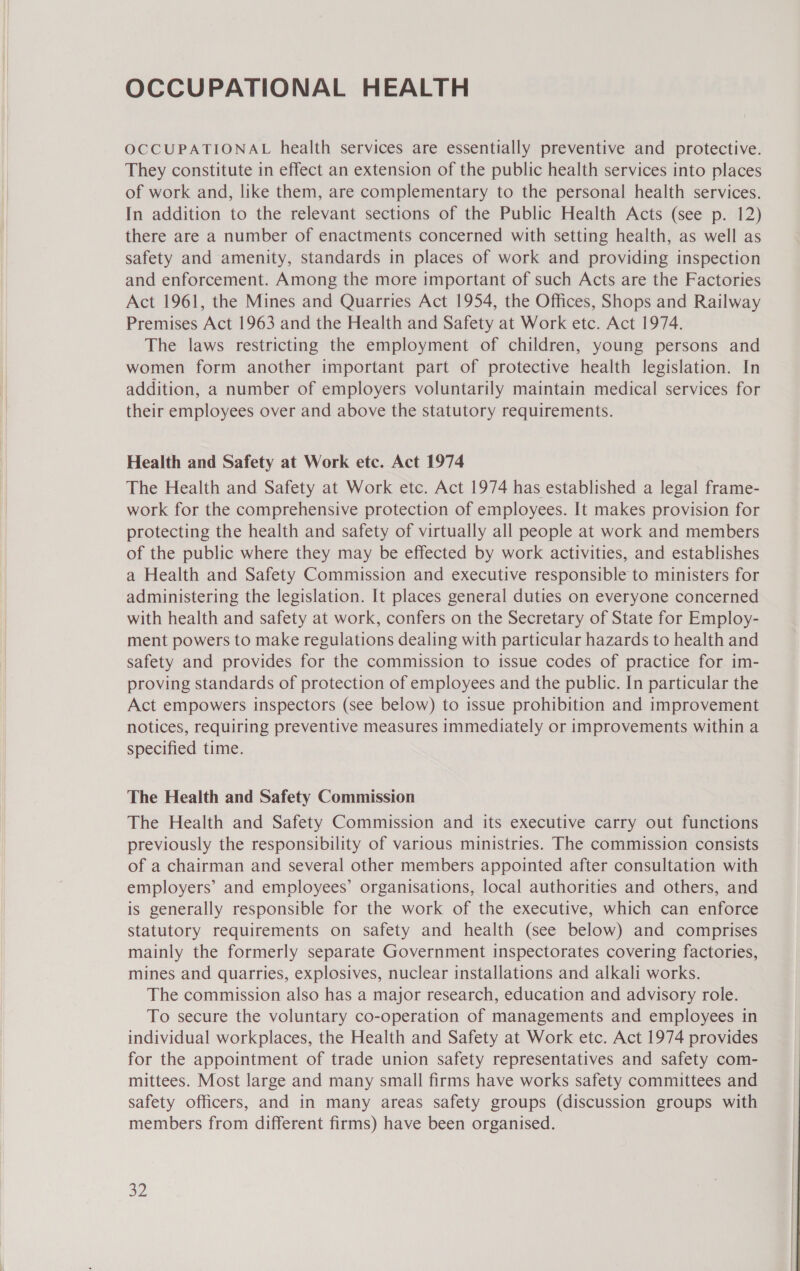 OCCUPATIONAL HEALTH OCCUPATIONAL health services are essentially preventive and protective. They constitute in effect an extension of the public health services into places of work and, like them, are complementary to the personal health services. In addition to the relevant sections of the Public Health Acts (see p. 12) there are a number of enactments concerned with setting health, as well as safety and amenity, standards in places of work and providing inspection and enforcement. Among the more important of such Acts are the Factories Act 1961, the Mines and Quarries Act 1954, the Offices, Shops and Railway Premises Act 1963 and the Health and Safety at Work etc. Act 1974. The laws restricting the employment of children, young persons and women form another important part of protective health legislation. In addition, a number of employers voluntarily maintain medical services for their employees over and above the statutory requirements. Health and Safety at Work etc. Act 1974 The Health and Safety at Work etc. Act 1974 has established a legal frame- work for the comprehensive protection of employees. It makes provision for protecting the health and safety of virtually all people at work and members of the public where they may be effected by work activities, and establishes a Health and Safety Commission and executive responsible to ministers for administering the legislation. It places general duties on everyone concerned with health and safety at work, confers on the Secretary of State for Employ- ment powers to make regulations dealing with particular hazards to health and safety and provides for the commission to issue codes of practice for im- proving standards of protection of employees and the public. In particular the Act empowers inspectors (see below) to issue prohibition and improvement notices, requiring preventive measures immediately or improvements within a specified time. The Health and Safety Commission The Health and Safety Commission and its executive carry out functions previously the responsibility of various ministries. The commission consists of a chairman and several other members appointed after consultation with employers’ and employees’ organisations, local authorities and others, and is generally responsible for the work of the executive, which can enforce statutory requirements on safety and health (see below) and comprises mainly the formerly separate Government inspectorates covering factories, mines and quarries, explosives, nuclear installations and alkali works. The commission also has a major research, education and advisory role. To secure the voluntary co-operation of managements and employees in individual workplaces, the Health and Safety at Work etc. Act 1974 provides for the appointment of trade union safety representatives and safety com- mittees. Most large and many small firms have works safety committees and safety officers, and in many areas safety groups (discussion groups with members from different firms) have been organised. $2