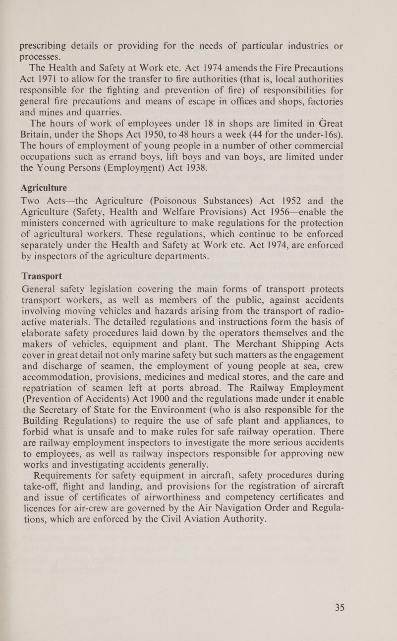 prescribing details or providing for the needs of particular industries or processes. The Health and Safety at Work etc. Act 1974 amends the Fire Precautions Act 1971 to allow for the transfer to fire authorities (that is, local authorities responsible for the fighting and prevention of fire) of responsibilities for general fire precautions and means of escape in offices and shops, factories and mines and quarries. The hours of work of employees under 18 in shops are limited in Great Britain, under the Shops Act 1950, to 48 hours a week (44 for the under-16s). The hours of employment of young people in a number of other commercial occupations such as errand boys, lift boys and van boys, are limited under the Young Persons (Employment) Act 1938. Agriculture Two Acts—the Agriculture (Poisonous Substances) Act 1952 and the Agriculture (Safety, Health and Welfare Provisions) Act 1956—enable the ministers concerned with agriculture to make regulations for the protection of agricultural workers. These regulations, which continue to be enforced separately under the Health and Safety at Work etc. Act 1974, are enforced by inspectors of the agriculture departments. Transport General safety legislation covering the main forms of transport protects transport workers, as well as members of the public, against accidents involving moving vehicles and hazards arising from the transport of radio- active materials. The detailed regulations and instructions form the basis of elaborate safety procedures laid down by the operators themselves and the makers of vehicles, equipment and plant. The Merchant Shipping Acts cover in great detail not only marine safety but such matters as the engagement and discharge of seamen, the employment of young people at sea, crew accommodation, provisions, medicines and medical stores, and the care and repatriation of seamen left at ports abroad. The Railway Employment (Prevention of Accidents) Act 1900 and the regulations made under it enable the Secretary of State for the Environment (who is also responsible for the Building Regulations) to require the use of safe plant and appliances, to forbid what is unsafe and to make rules for safe railway operation. There are railway employment inspectors to investigate the more serious accidents to employees, as well as railway inspectors responsible for approving new works and investigating accidents generally. Requirements for safety equipment in aircraft, safety procedures during take-off, flight and landing, and provisions for the registration of aircraft and issue of certificates of airworthiness and competency certificates and licences for air-crew are governed by the Air Navigation Order and Regula- tions, which are enforced by the Civil Aviation Authority.