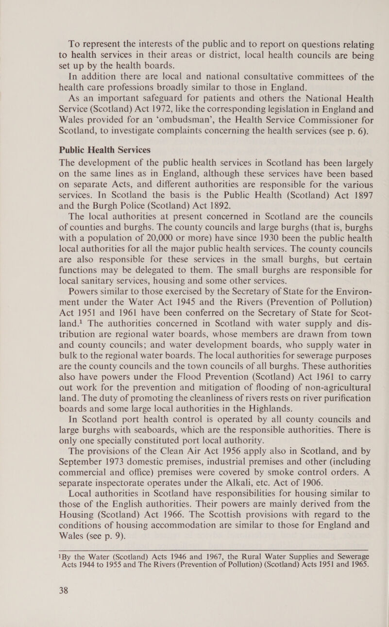 To represent the interests of the public and to report on questions relating to health services in their areas or district, local health councils are being set up by the health boards. In addition there are local and national consultative committees of the health care professions broadly similar to those in England. As an important safeguard for patients and others the National Health Service (Scotland) Act 1972, like the corresponding legislation in England and Wales provided for an ‘ombudsman’, the Health Service Commissioner for Scotland, to investigate complaints concerning the health services (see p. 6). Public Health Services The development of the public health services in Scotland has been largely on the same lines as in England, although these services have been based on separate Acts, and different authorities are responsible for the various services. In Scotland the basis is the Public Health (Scotland) Act 1897 and the Burgh Police (Scotland) Act 1892. The local authorities at present concerned in Scotland are the councils of counties and burghs. The county councils and large burghs (that is, burghs with a population of 20,000 or more) have since 1930 been the public health local authorities for all the major public health services. The county councils are also responsible for these services in the small burghs, but certain functions may be delegated to them. The small burghs are responsible for local sanitary services, housing and some other services. Powers similar to those exercised by the Secretary of State for the Environ- ment under the Water Act 1945 and the Rivers (Prevention of Pollution) Act 1951 and 1961 have been conferred on the Secretary of State for Scot- land.! The authorities concerned in Scotland with water supply and dis- tribution are regional water boards, whose members are drawn from town and county councils; and water development boards, who supply water in bulk to the regional water boards. The local authorities for sewerage purposes are the county councils and the town councils of all burghs. These authorities also have powers under the Flood Prevention (Scotland) Act 1961 to carry out work for the prevention and mitigation of flooding of non-agricultural land. The duty of promoting the cleanliness of rivers rests on river purification boards and some large local authorities in the Highlands. In Scotland port health control is operated by all county councils and large burghs with seaboards, which are the responsible authorities. There is only one specially constituted port local authority. The provisions of the Clean Air Act 1956 apply also in Scotland, and by September 1973 domestic premises, industrial premises and other (including commercial and office) premises were covered by smoke control orders. A separate inspectorate operates under the Alkali, etc. Act of 1906. Local authorities in Scotland have responsibilities for housing similar to those of the English authorities. Their powers are mainly derived from the Housing (Scotland) Act 1966. The Scottish provisions with regard to the conditions of housing accommodation are similar to those for England and Wales (see p. 9). 1By the Water (Scotland) Acts 1946 and 1967, the Rural Water Supplies and Sewerage Acts 1944 to 1955 and The Rivers (Prevention of Pollution) (Scotland) Acts 1951 and 1965.