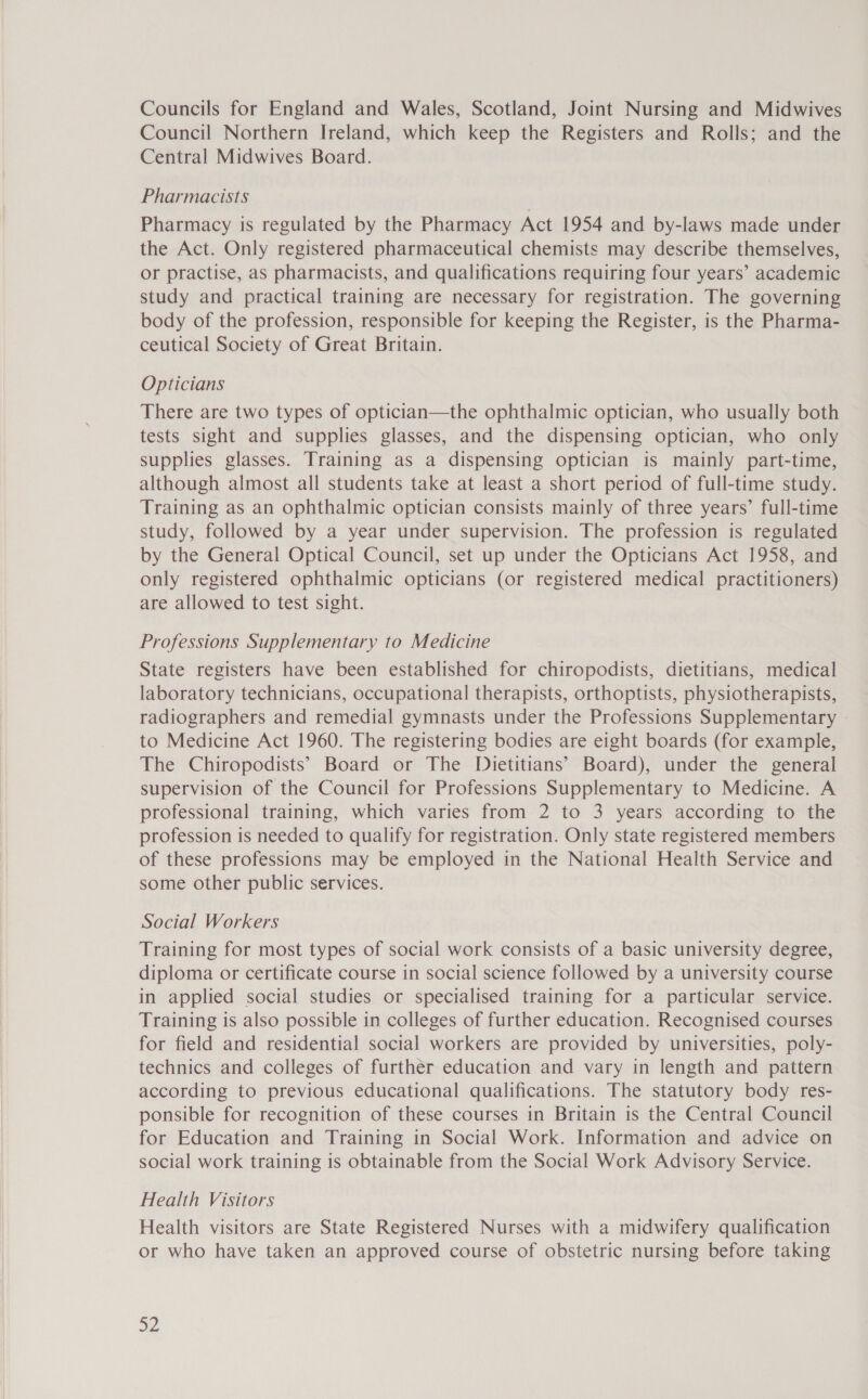 Councils for England and Wales, Scotland, Joint Nursing and Midwives Council Northern Ireland, which keep the Registers and Rolls; and the Central Midwives Board. Pharmacists Pharmacy is regulated by the Pharmacy Act 1954 and by-laws made under the Act. Only registered pharmaceutical chemists may describe themselves, or practise, as pharmacists, and qualifications requiring four years’ academic study and practical training are necessary for registration. The governing body of the profession, responsible for keeping the Register, is the Pharma- ceutical Society of Great Britain. Opticians There are two types of optician—the ophthalmic optician, who usually both tests sight and supplies glasses, and the dispensing optician, who only supplies glasses. Training as a dispensing optician is mainly part-time, although almost all students take at least a short period of full-time study. Training as an ophthalmic optician consists mainly of three years’ full-time study, followed by a year under supervision. The profession is regulated by the General Optical Council, set up under the Opticians Act 1958, and only registered ophthalmic opticians (or registered medical practitioners) are allowed to test sight. Professions Supplementary to Medicine State registers have been established for chiropodists, dietitians, medical laboratory technicians, occupational therapists, orthoptists, physiotherapists, radiographers and remedial gymnasts under the Professions Supplementary to Medicine Act 1960. The registering bodies are eight boards (for example, The Chiropodists’ Board or The Dietitians’ Board), under the general supervision of the Council for Professions Supplementary to Medicine. A professional training, which varies from 2 to 3 years according to the profession is needed to qualify for registration. Only state registered members of these professions may be employed in the National Health Service and some other public services. Social Workers Training for most types of social work consists of a basic university degree, diploma or certificate course in social science followed by a university course in applied social studies or specialised training for a particular service. Training is also possible in colleges of further education. Recognised courses for field and residential social workers are provided by universities, poly- technics and colleges of further education and vary in length and pattern according to previous educational qualifications. The statutory body res- ponsible for recognition of these courses in Britain is the Central Council for Education and Training in Social Work. Information and advice on social work training is obtainable from the Social Work Advisory Service. Health Visitors Health visitors are State Registered Nurses with a midwifery qualification or who have taken an approved course of obstetric nursing before taking