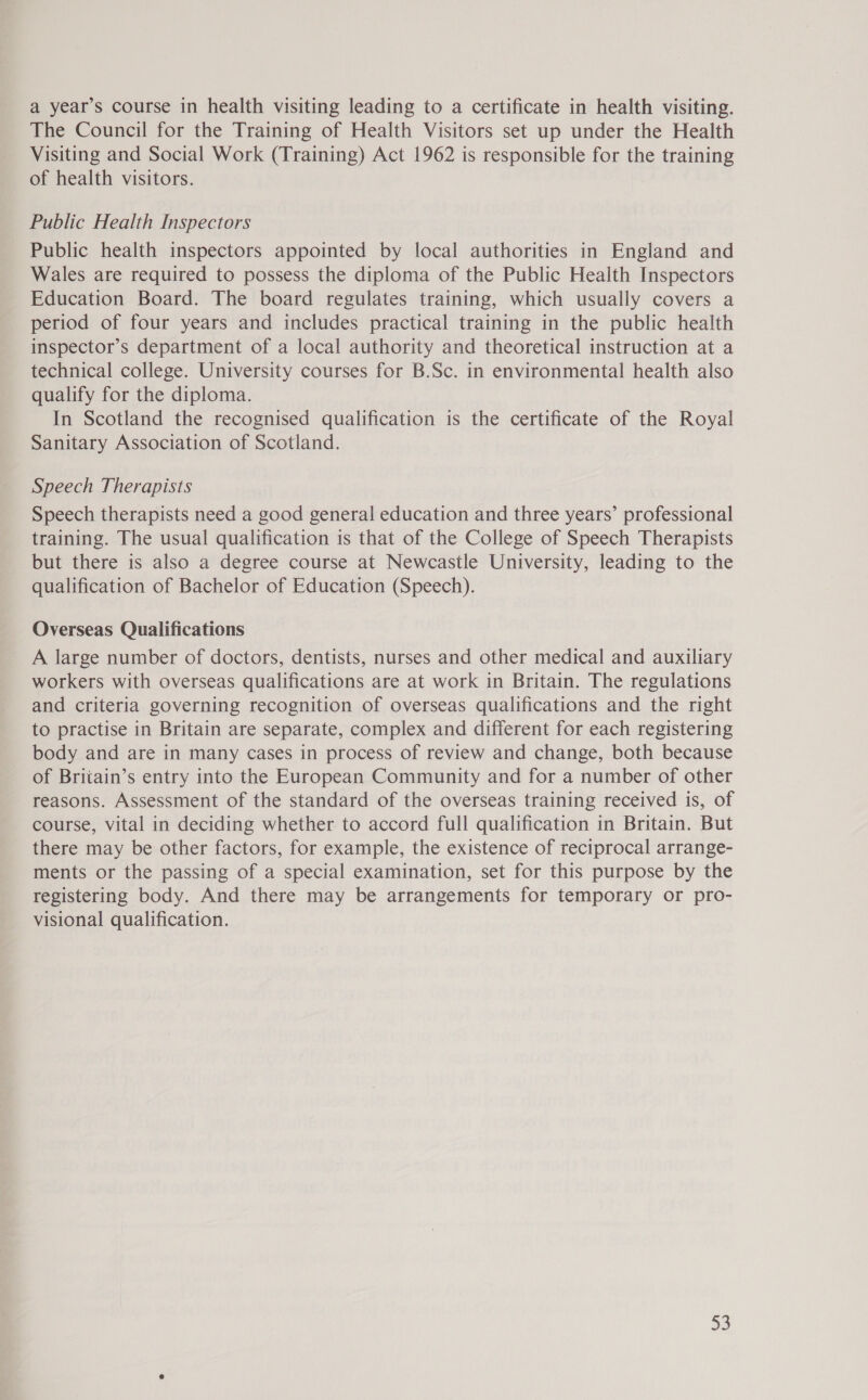 a year’s course in health visiting leading to a certificate in health visiting. The Council for the Training of Health Visitors set up under the Health Visiting and Social Work (Training) Act 1962 is responsible for the training of health visitors. Public Health Inspectors Public health inspectors appointed by local authorities in England and Wales are required to possess the diploma of the Public Health Inspectors Education Board. The board regulates training, which usually covers a period of four years and includes practical training in the public health inspector’s department of a local authority and theoretical instruction at a technical college. University courses for B.Sc. in environmental health also qualify for the diploma. In Scotland the recognised qualification is the certificate of the Royal Sanitary Association of Scotland. Speech Therapists Speech therapists need a good general education and three years’ professional training. The usual qualification is that of the College of Speech Therapists but there is also a degree course at Newcastle University, leading to the qualification of Bachelor of Education (Speech). Overseas Qualifications A large number of doctors, dentists, nurses and other medical and auxiliary workers with overseas qualifications are at work in Britain. The regulations and criteria governing recognition of overseas qualifications and the right to practise in Britain are separate, complex and different for each registering body and are in many cases in process of review and change, both because of Briiain’s entry into the European Community and for a number of other reasons. Assessment of the standard of the overseas training received is, of course, vital in deciding whether to accord full qualification in Britain. But there may be other factors, for example, the existence of reciprocal arrange- ments or the passing of a special examination, set for this purpose by the registering body. And there may be arrangements for temporary or pro- visional qualification.
